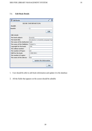 SRS FOR LIBRARY MANAGEMENT SYSTEM 18
18
5.6. Edit Book Details
1. User should be able to edit book information and update it to the database
2. All the fields that appears on the screen should be editable
 