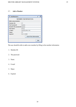 SRS FOR LIBRARY MANAGEMENT SYSTEM 19
19
5.7. Add a Member
The user should be able to add a new member by filling in the member information
1. Member ID
2. The password
3. Name
4. E-mail
5. Major
6. Expired
 