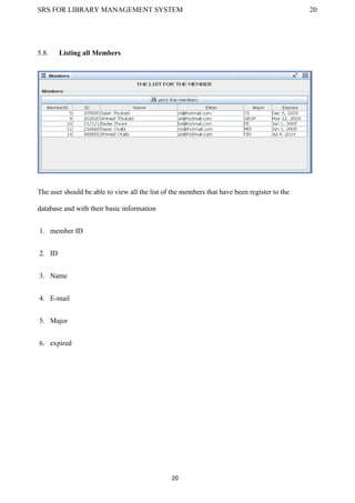 SRS FOR LIBRARY MANAGEMENT SYSTEM 20
20
5.8. Listing all Members
The user should be able to view all the list of the members that have been register to the
database and with their basic information
1. member ID
2. ID
3. Name
4. E-mail
5. Major
6. expired
 