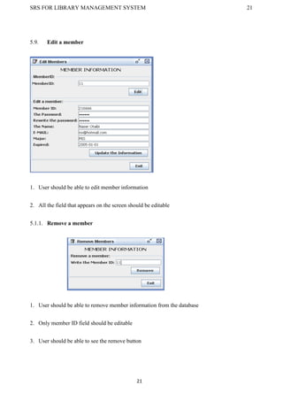 SRS FOR LIBRARY MANAGEMENT SYSTEM 21
21
5.9. Edit a member
1. User should be able to edit member information
2. All the field that appears on the screen should be editable
5.1.1. Remove a member
1. User should be able to remove member information from the database
2. Only member ID field should be editable
3. User should be able to see the remove button
 