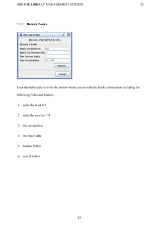 SRS FOR LIBRARY MANAGEMENT SYSTEM 23
23
5.1.3. Borrow Books
User should be able to view the borrow books screen with the books information including the
following fields and buttons
1. write the book ID
2. write the member ID
3. the current date
4. the return date
5. borrow button
6. cancel button
 