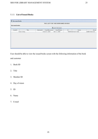 SRS FOR LIBRARY MANAGEMENT SYSTEM 25
25
5.1.5. List of Issued Books
User should be able to view the issued books screen with the following information of the book
and customer
1. Book ID
2. Title
3. Member ID
4. Day of return
5. ID
6. Name
7. E-mail
 