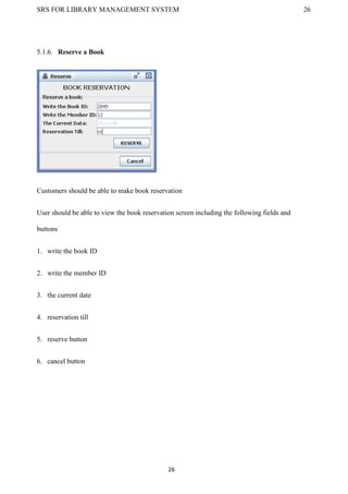 SRS FOR LIBRARY MANAGEMENT SYSTEM 26
26
5.1.6. Reserve a Book
Customers should be able to make book reservation
User should be able to view the book reservation screen including the following fields and
buttons
1. write the book ID
2. write the member ID
3. the current date
4. reservation till
5. reserve button
6. cancel button
 
