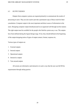 SRS FOR LIBRARY MANAGEMENT SYSTEM 29
29
6.3 OUTPUT DESIGN
Outputs from computer systems are required primarily to communicate the results of
processing to users. They are also used to provide a permanent copy of these result for latter
consultation .Computer output is the most important and direct source of information to the
users. Designing computer output should proceed in an organized well through out the manner.
The right output must be available for the people who find the system easy o use. The outputs
have been defined during the logical design stage. If not, they should defined at the beginning
of the output designing terms of types of output connect, format, response etc,
Various types of outputs are
1. External outputs
2. Internal outputs
3. Operational outputs
4. Interactive outputs
5. Turn around outputs
All screens are informative and interactive in such a way that the user can full fill his
requirements through asking queries.
 