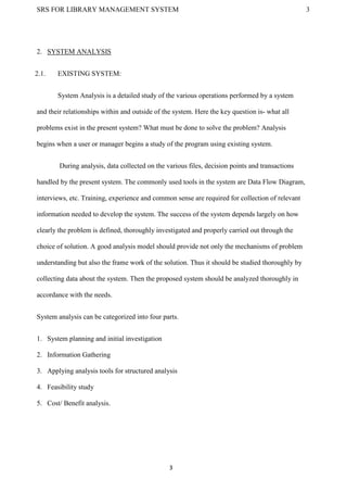 SRS FOR LIBRARY MANAGEMENT SYSTEM 3
3
2. SYSTEM ANALYSIS
2.1. EXISTING SYSTEM:
System Analysis is a detailed study of the various operations performed by a system
and their relationships within and outside of the system. Here the key question is- what all
problems exist in the present system? What must be done to solve the problem? Analysis
begins when a user or manager begins a study of the program using existing system.
During analysis, data collected on the various files, decision points and transactions
handled by the present system. The commonly used tools in the system are Data Flow Diagram,
interviews, etc. Training, experience and common sense are required for collection of relevant
information needed to develop the system. The success of the system depends largely on how
clearly the problem is defined, thoroughly investigated and properly carried out through the
choice of solution. A good analysis model should provide not only the mechanisms of problem
understanding but also the frame work of the solution. Thus it should be studied thoroughly by
collecting data about the system. Then the proposed system should be analyzed thoroughly in
accordance with the needs.
System analysis can be categorized into four parts.
1. System planning and initial investigation
2. Information Gathering
3. Applying analysis tools for structured analysis
4. Feasibility study
5. Cost/ Benefit analysis.
 