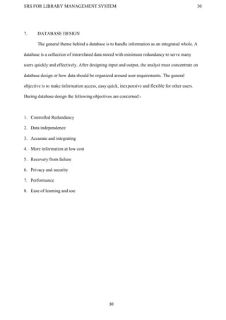 SRS FOR LIBRARY MANAGEMENT SYSTEM 30
30
7. DATABASE DESIGN
The general theme behind a database is to handle information as an integrated whole. A
database is a collection of interrelated data stored with minimum redundancy to serve many
users quickly and effectively. After designing input and output, the analyst must concentrate on
database design or how data should be organized around user requirements. The general
objective is to make information access, easy quick, inexpensive and flexible for other users.
During database design the following objectives are concerned:-
1. Controlled Redundancy
2. Data independence
3. Accurate and integrating
4. More information at low cost
5. Recovery from failure
6. Privacy and security
7. Performance
8. Ease of learning and use
 