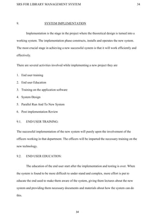 SRS FOR LIBRARY MANAGEMENT SYSTEM 34
34
9. SYSTEM IMPLEMENTATION
Implementation is the stage in the project where the theoretical design is turned into a
working system. The implementation phase constructs, installs and operates the new system.
The most crucial stage in achieving a new successful system is that it will work efficiently and
effectively.
There are several activities involved while implementing a new project they are
1. End user training
2. End user Education
3. Training on the application software
4. System Design
5. Parallel Run And To New System
6. Post implementation Review
9.1. END USER TRAINING:
The successful implementation of the new system will purely upon the involvement of the
officers working in that department. The officers will be imparted the necessary training on the
new technology.
9.2. END USER EDUCATION:
The education of the end user start after the implementation and testing is over. When
the system is found to be more difficult to under stand and complex, more effort is put to
educate the end used to make them aware of the system, giving them lectures about the new
system and providing them necessary documents and materials about how the system can do
this.
 