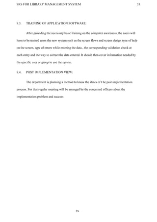 SRS FOR LIBRARY MANAGEMENT SYSTEM 35
35
9.3. TRAINING OF APPLICATION SOFTWARE:
After providing the necessary basic training on the computer awareness, the users will
have to be trained upon the new system such as the screen flows and screen design type of help
on the screen, type of errors while entering the data , the corresponding validation check at
each entry and the way to correct the data entered. It should then cover information needed by
the specific user or group to use the system.
9.4. POST IMPLEMENTATION VIEW:
The department is planning a method to know the states of t he past implementation
process. For that regular meeting will be arranged by the concerned officers about the
implementation problem and success
 