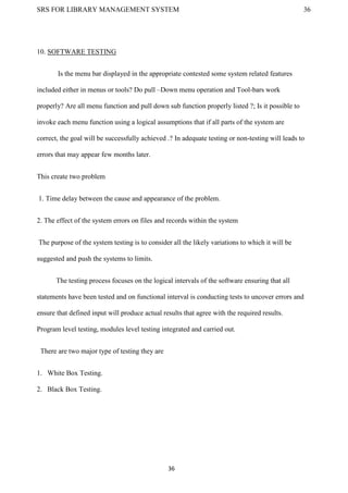 SRS FOR LIBRARY MANAGEMENT SYSTEM 36
36
10. SOFTWARE TESTING
Is the menu bar displayed in the appropriate contested some system related features
included either in menus or tools? Do pull –Down menu operation and Tool-bars work
properly? Are all menu function and pull down sub function properly listed ?; Is it possible to
invoke each menu function using a logical assumptions that if all parts of the system are
correct, the goal will be successfully achieved .? In adequate testing or non-testing will leads to
errors that may appear few months later.
This create two problem
1. Time delay between the cause and appearance of the problem.
2. The effect of the system errors on files and records within the system
The purpose of the system testing is to consider all the likely variations to which it will be
suggested and push the systems to limits.
The testing process focuses on the logical intervals of the software ensuring that all
statements have been tested and on functional interval is conducting tests to uncover errors and
ensure that defined input will produce actual results that agree with the required results.
Program level testing, modules level testing integrated and carried out.
There are two major type of testing they are
1. White Box Testing.
2. Black Box Testing.
 