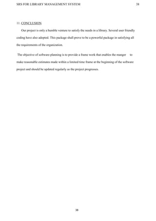 SRS FOR LIBRARY MANAGEMENT SYSTEM 38
38
11. CONCLUSION
Our project is only a humble venture to satisfy the needs in a library. Several user friendly
coding have also adopted. This package shall prove to be a powerful package in satisfying all
the requirements of the organization.
The objective of software planning is to provide a frame work that enables the manger to
make reasonable estimates made within a limited time frame at the beginning of the software
project and should be updated regularly as the project progresses.
 