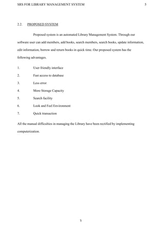 SRS FOR LIBRARY MANAGEMENT SYSTEM 5
5
2.2. PROPOSED SYSTEM
Proposed system is an automated Library Management System. Through our
software user can add members, add books, search members, search books, update information,
edit information, borrow and return books in quick time. Our proposed system has the
following advantages.
1. User friendly interface
2. Fast access to database
3. Less error
4. More Storage Capacity
5. Search facility
6. Look and Feel Environment
7. Quick transaction
All the manual difficulties in managing the Library have been rectified by implementing
computerization.
 