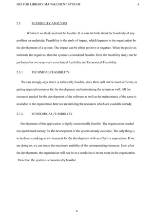 SRS FOR LIBRARY MANAGEMENT SYSTEM 6
6
2.3. FEASIBILITY ANALYSIS
Whatever we think need not be feasible .It is wise to think about the feasibility of any
problem we undertake. Feasibility is the study of impact, which happens in the organization by
the development of a system. The impact can be either positive or negative. When the positives
nominate the negatives, then the system is considered feasible. Here the feasibility study can be
performed in two ways such as technical feasibility and Economical Feasibility.
2.3.1. TECHNICAL FEASIBILITY:
We can strongly says that it is technically feasible, since there will not be much difficulty in
getting required resources for the development and maintaining the system as well. All the
resources needed for the development of the software as well as the maintenance of the same is
available in the organization here we are utilizing the resources which are available already.
2.3.2. ECONOMICAL FEASIBILITY
Development of this application is highly economically feasible .The organization needed
not spend much money for the development of the system already available. The only thing is
to be done is making an environment for the development with an effective supervision. If we
are doing so, we can attain the maximum usability of the corresponding resources. Even after
the development, the organization will not be in a condition to invest more in the organization
.Therefore, the system is economically feasible.
 