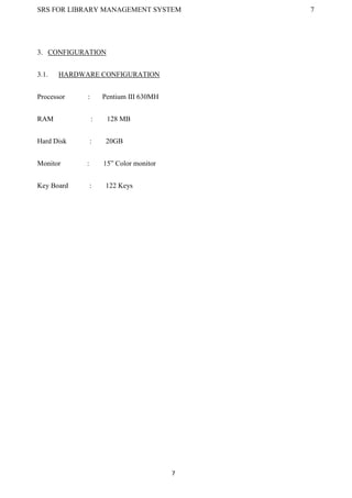 SRS FOR LIBRARY MANAGEMENT SYSTEM 7
7
3. CONFIGURATION
3.1. HARDWARE CONFIGURATION
Processor : Pentium III 630MH
RAM : 128 MB
Hard Disk : 20GB
Monitor : 15” Color monitor
Key Board : 122 Keys
 