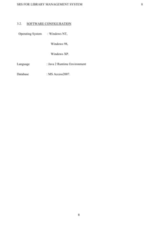 SRS FOR LIBRARY MANAGEMENT SYSTEM 8
8
3.2. SOFTWARE CONFIGURATION
Operating System : Windows NT,
Windows 98,
Windows XP.
Language : Java 2 Runtime Environment
Database : MS Access2007.
 
