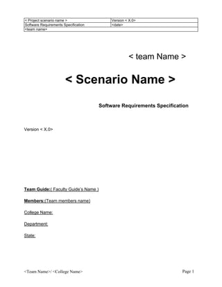 < Project scenario name >                  Version < X.0>
Software Requirements Specification        <date>
<team name>




                                                    < team Name >

                       < Scenario Name >
                                      Software Requirements Specification



Version < X.0>




Team Guide:( Faculty Guide’s Name )

Members:(Team members name)

College Name:

Department:

State:




<Team Name>/ <College Name>                                           Page 1
 