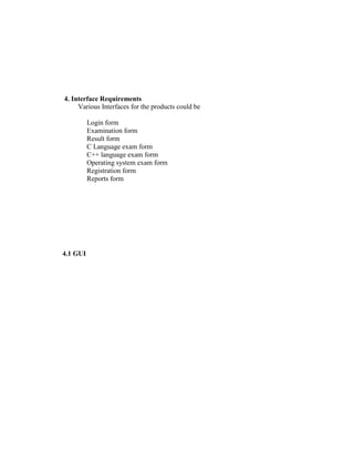 4. Interface Requirements
     Various Interfaces for the products could be

          Login form
          Examination form
          Result form
          C Language exam form
          C++ language exam form
          Operating system exam form
          Registration form
          Reports form




4.1 GUI
 