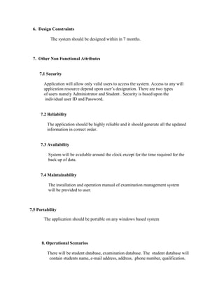 6. Design Constraints

           The system should be designed within in 7 months.



 7. Other Non Functional Attributes


     7.1 Security

       Application will allow only valid users to access the system. Access to any will
       application resource depend upon user’s designation. There are two types
       of users namely Administrator and Student . Security is based upon the
        individual user ID and Password.


      7.2 Reliability

         The application should be highly reliable and it should generate all the updated
         information in correct order.


      7.3 Availability

          System will be available around the clock except for the time required for the
          back up of data.


      7.4 Maintainability

          The installation and operation manual of examination management system
          will be provided to user.



7.5 Portability

       The application should be portable on any windows based system




      8. Operational Scenarios

         There will be student database, examination database. The student database will
          contain students name, e-mail address, address, phone number, qualification.
 