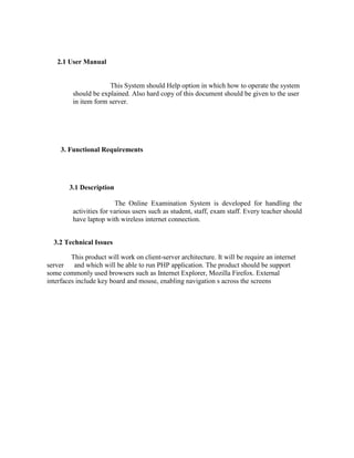 2.1 User Manual


                      This System should Help option in which how to operate the system
         should be explained. Also hard copy of this document should be given to the user
         in item form server.




     3. Functional Requirements




        3.1 Description

                         The Online Examination System is developed for handling the
         activities for various users such as student, staff, exam staff. Every teacher should
         have laptop with wireless internet connection.


  3.2 Technical Issues

         This product will work on client-server architecture. It will be require an internet
server    and which will be able to run PHP application. The product should be support
some commonly used browsers such as Internet Explorer, Mozilla Firefox. External
interfaces include key board and mouse, enabling navigation s across the screens
 