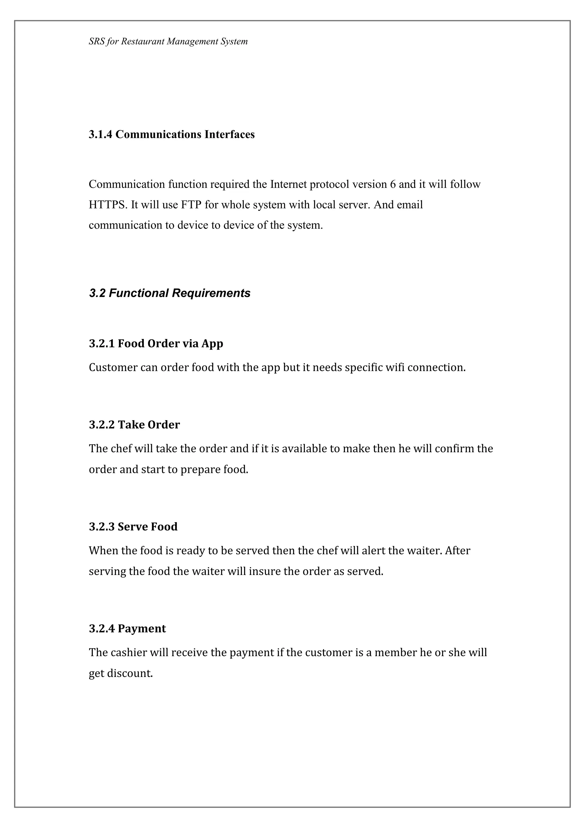 SRS for Restaurant Management System
3.1.4 Communications Interfaces
Communication function required the Internet protocol version 6 and it will follow
HTTPS. It will use FTP for whole system with local server. And email
communication to device to device of the system.
3.2 Functional Requirements
3.2.1 Food Order via App
Customer can order food with the app but it needs specific wifi connection.
3.2.2 Take Order
The chef will take the order and if it is available to make then he will confirm the
order and start to prepare food.
3.2.3 Serve Food
When the food is ready to be served then the chef will alert the waiter. After
serving the food the waiter will insure the order as served.
3.2.4 Payment
The cashier will receive the payment if the customer is a member he or she will
get discount.
 