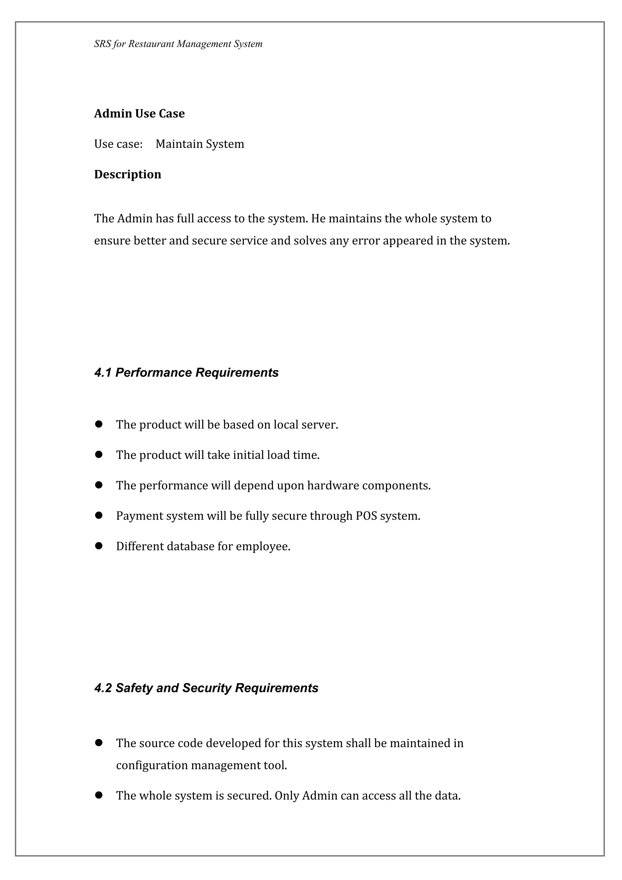 SRS for Restaurant Management System
Admin Use Case
Use case: Maintain System
Description
The Admin has full access to the system. He maintains the whole system to
ensure better and secure service and solves any error appeared in the system.
4.1 Performance Requirements
 The product will be based on local server.
 The product will take initial load time.
 The performance will depend upon hardware components.
 Payment system will be fully secure through POS system.
 Different database for employee.
4.2 Safety and Security Requirements
 The source code developed for this system shall be maintained in
configuration management tool.
 The whole system is secured. Only Admin can access all the data.
 