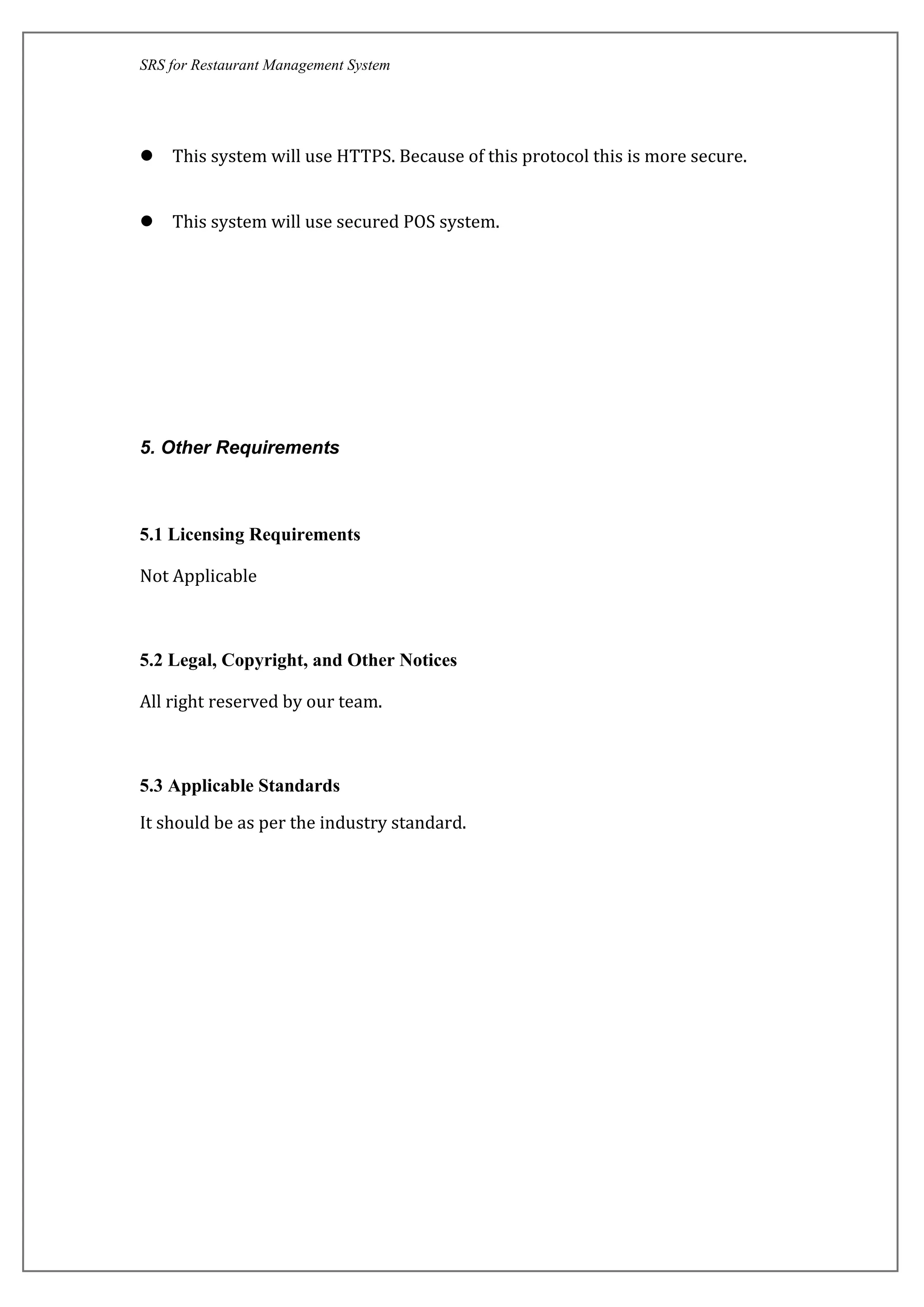 SRS for Restaurant Management System
 This system will use HTTPS. Because of this protocol this is more secure.
 This system will use secured POS system.
5. Other Requirements
5.1 Licensing Requirements
Not Applicable
5.2 Legal, Copyright, and Other Notices
All right reserved by our team.
5.3 Applicable Standards
It should be as per the industry standard.
 