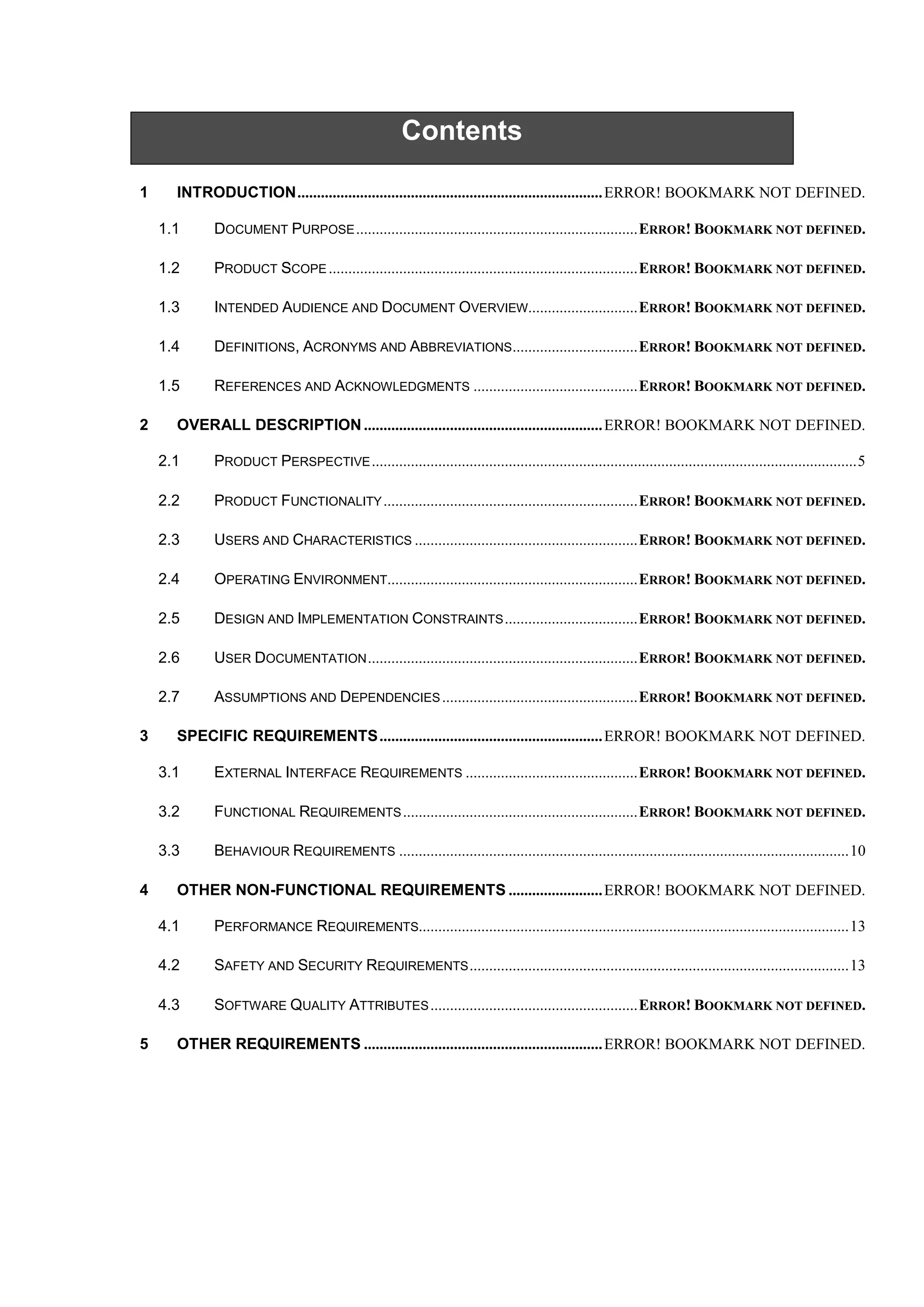 Contents
1 INTRODUCTION
1.1 DOCUMENT PURPOSE
1.2 PRODUCT SCOPE
1.3 INTENDED AUDIENCE AND DOCUMENT OVERVIEW
1.4 DEFINITIONS, ACRONYMS AND ABBREVIATIONS
1.5 REFERENCES AND ACKNOWLEDGMENTS
2 OVERALL DESCRIPTION
2.1 PRODUCT PERSPECTIVE
2.2 PRODUCT FUNCTIONALITY
2.3 USERS AND CHARACTERISTICS
2.4 OPERATING ENVIRONMENT
2.5 DESIGN AND IMPLEMENTATION CONSTRAINTS
2.6 USER DOCUMENTATION
2.7 ASSUMPTIONS AND DEPENDENCIES
3 SPECIFIC REQUIREMENTS
3.1 EXTERNAL INTERFACE REQUIREMENTS
3.2 FUNCTIONAL REQUIREMENTS
3.3 BEHAVIOUR REQUIREMENTS
4 OTHER NON-FUNCTIONAL REQUIREMENTS
4.1 PERFORMANCE REQUIREMENTS
4.2 SAFETY AND SECURITY REQUIREMENTS
4.3 SOFTWARE QUALITY ATTRIBUTES
5 OTHER REQUIREMENTS
 