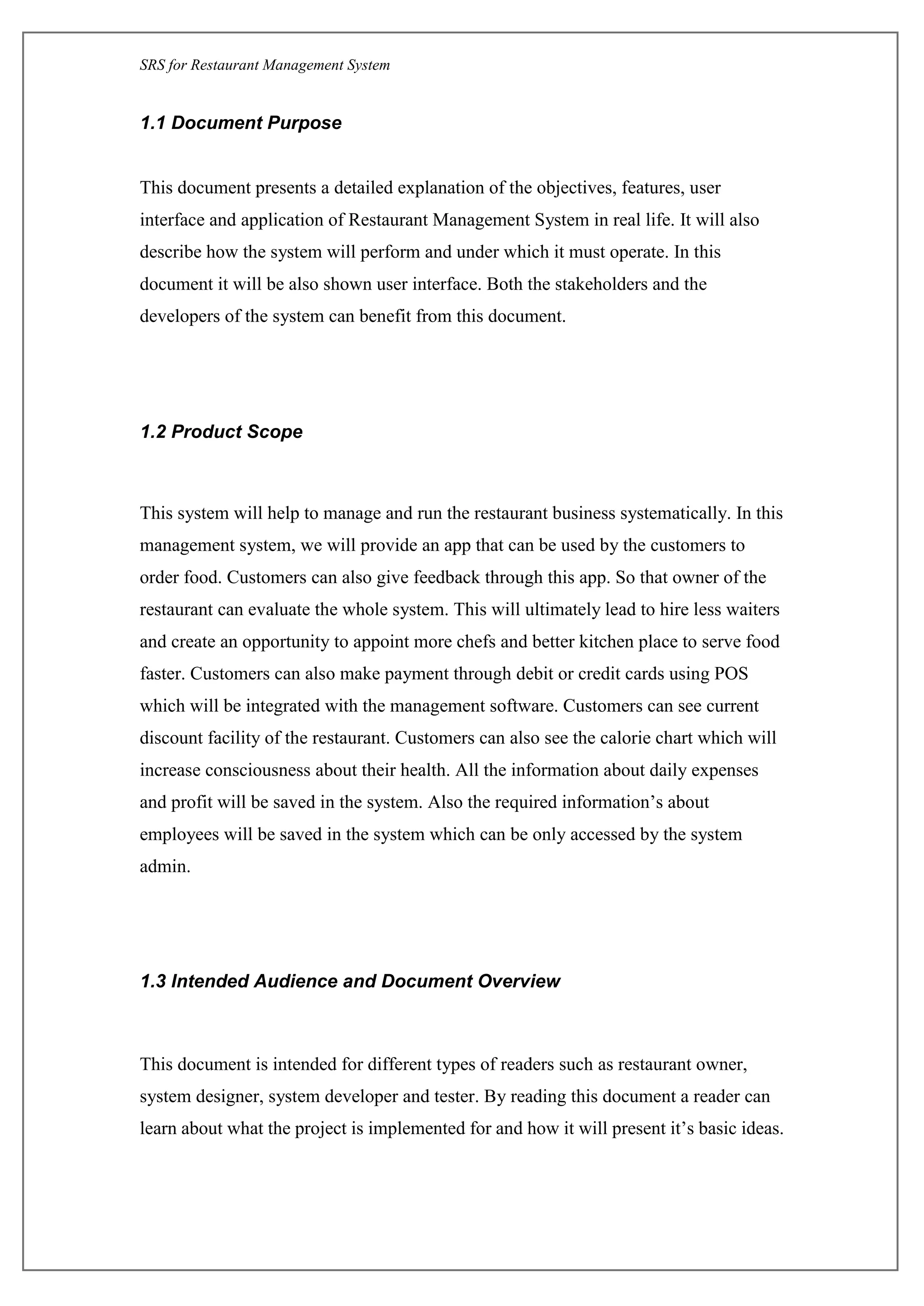SRS for Restaurant Management System
1.1 Document Purpose
This document presents a detailed explanation of the objectives, features, user
interface and application of Restaurant Management System in real life. It will also
describe how the system will perform and under which it must operate. In this
document it will be also shown user interface. Both the stakeholders and the
developers of the system can benefit from this document.
1.2 Product Scope
This system will help to manage and run the restaurant business systematically. In this
management system, we will provide an app that can be used by the customers to
order food. Customers can also give feedback through this app. So that owner of the
restaurant can evaluate the whole system. This will ultimately lead to hire less waiters
and create an opportunity to appoint more chefs and better kitchen place to serve food
faster. Customers can also make payment through debit or credit cards using POS
which will be integrated with the management software. Customers can see current
discount facility of the restaurant. Customers can also see the calorie chart which will
increase consciousness about their health. All the information about daily expenses
and profit will be saved in the system. Also the required information’s about
employees will be saved in the system which can be only accessed by the system
admin.
1.3 Intended Audience and Document Overview
This document is intended for different types of readers such as restaurant owner,
system designer, system developer and tester. By reading this document a reader can
learn about what the project is implemented for and how it will present it’s basic ideas.
 