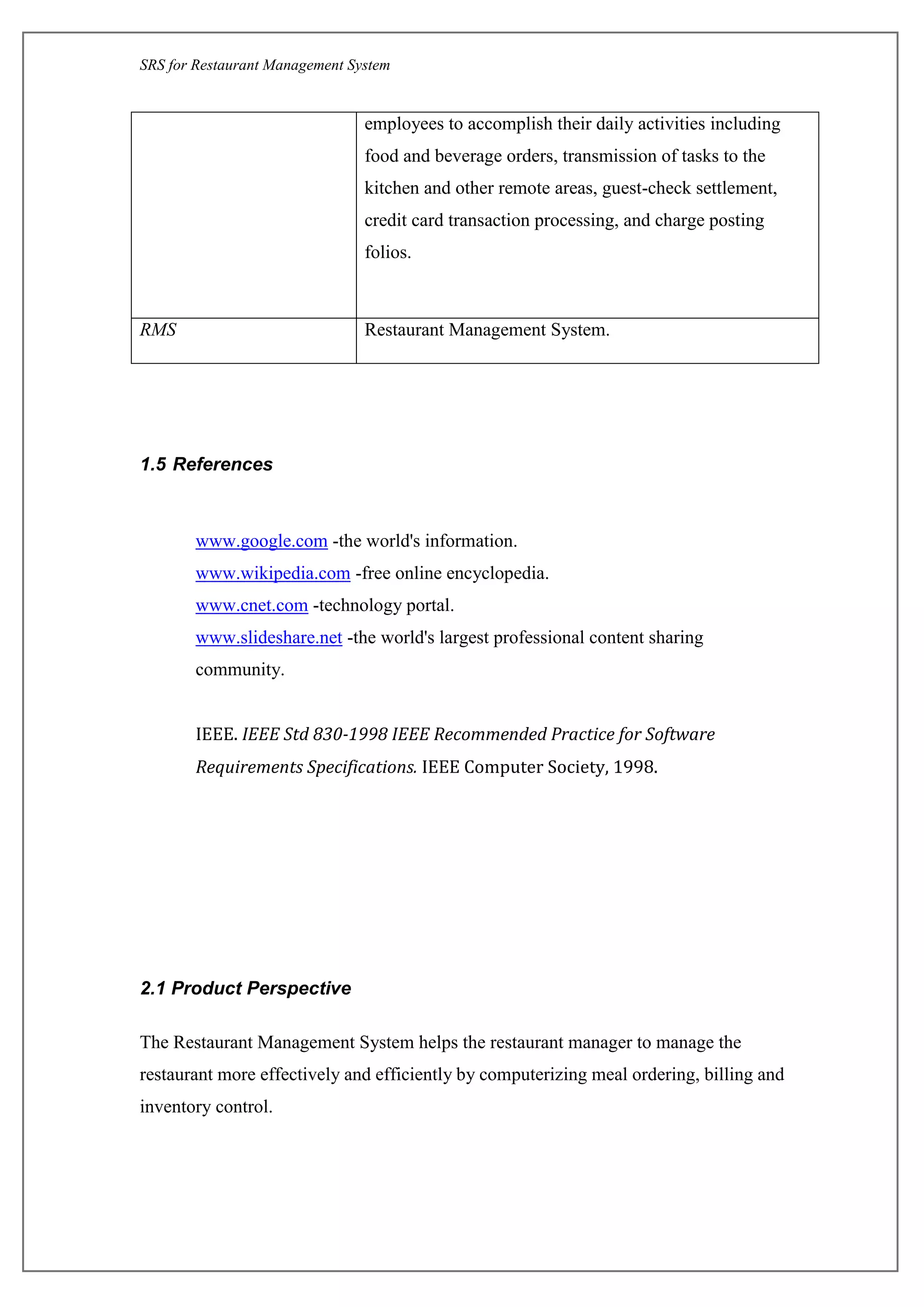 SRS for Restaurant Management System
employees to accomplish their daily activities including
food and beverage orders, transmission of tasks to the
kitchen and other remote areas, guest-check settlement,
credit card transaction processing, and charge posting
folios.
RMS Restaurant Management System.
1.5 References
www.google.com-the world's information.
www.wikipedia.com-free online encyclopedia.
www.cnet.com -technology portal.
www.slideshare.net-the world's largest professional content sharing
community.
IEEE. IEEE Std 830-1998 IEEE Recommended Practice for Software
Requirements Specifications. IEEE Computer Society, 1998.
2.1 Product Perspective
The Restaurant Management System helps the restaurant manager to manage the
restaurant more effectively and efficiently by computerizing meal ordering, billing and
inventory control.
 