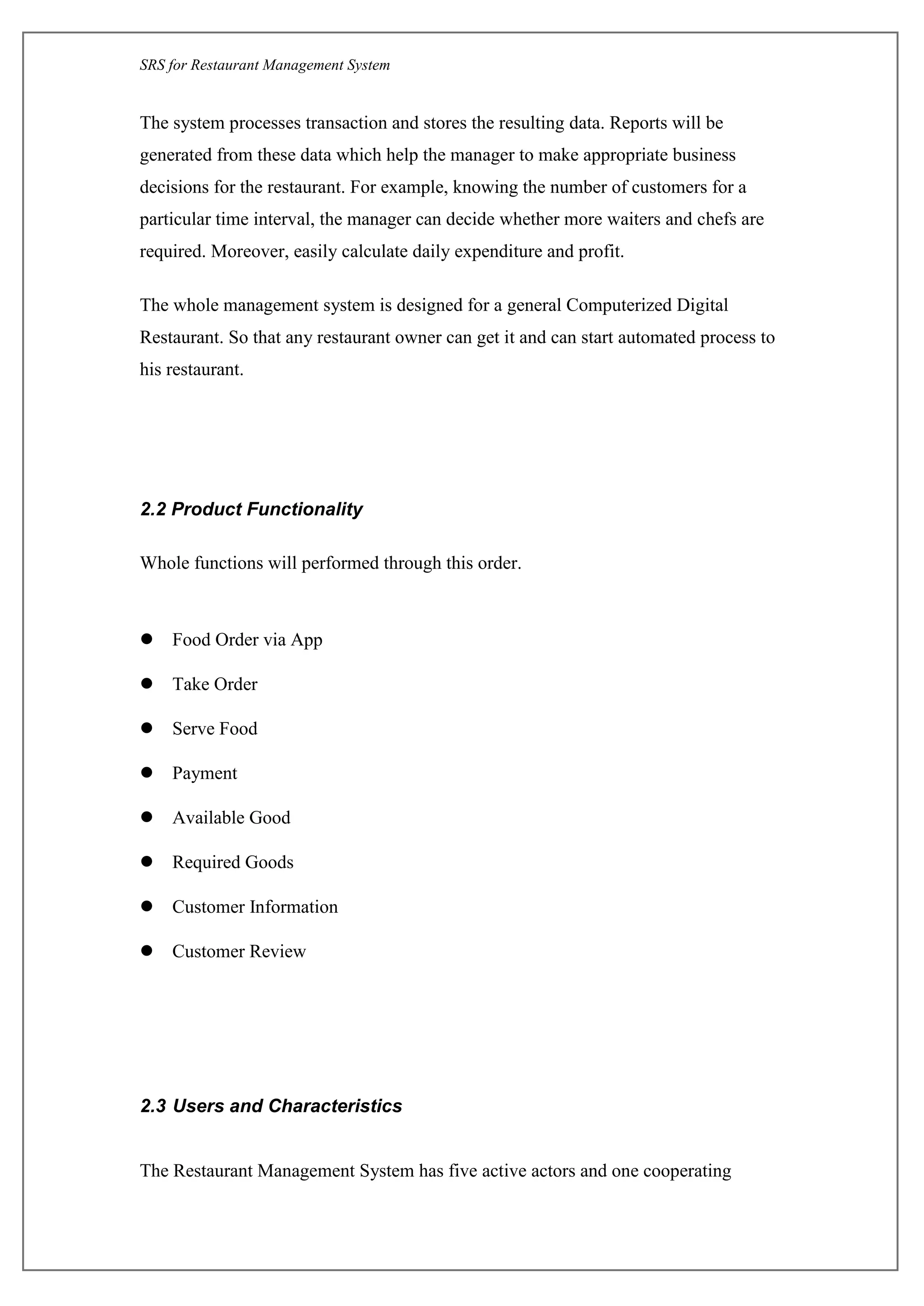 SRS for Restaurant Management System
The system processes transaction and stores the resulting data. Reports will be
generated from these data which help the manager to make appropriate business
decisions for the restaurant. For example, knowing the number of customers for a
particular time interval, the manager can decide whether more waiters and chefs are
required. Moreover, easily calculate daily expenditure and profit.
The whole management system is designed for a general ComputerizedDigital
Restaurant. So that any restaurant owner can get it and can start automated process to
his restaurant.
2.2 Product Functionality
Whole functions will performed through this order.
 Food Order via App
 Take Order
 Serve Food
 Payment
 Available Good
 Required Goods
 Customer Information
 Customer Review
2.3 Users and Characteristics
The Restaurant Management System has five active actors and one cooperating
 