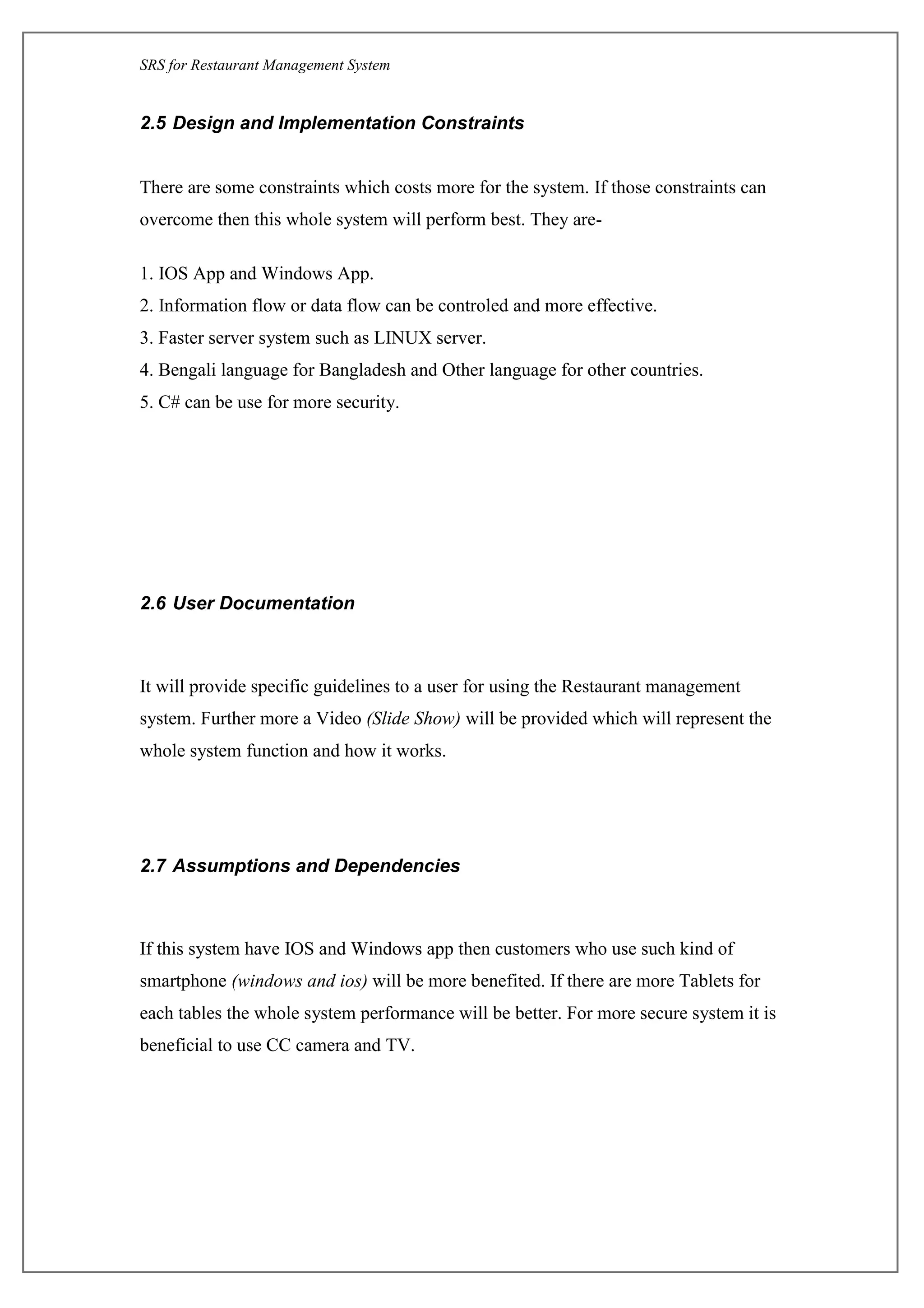 SRS for Restaurant Management System
2.5 Design and Implementation Constraints
There are some constraints which costs more for the system. If those constraints can
overcome then this whole system will perform best. They are-
1. IOS App and Windows App.
2. Information flow or data flow can be controled and more effective.
3. Faster server system such as LINUX server.
4. Bengali language for Bangladesh and Other language for other countries.
5. C# can be use for more security.
2.6 User Documentation
It will provide specific guidelines to a user for using the Restaurant management
system. Further more a Video (Slide Show) will be provided which will represent the
whole system function and how it works.
2.7 Assumptions and Dependencies
If this system have IOS and Windows app then customers who use such kind of
smartphone (windows and ios) will be more benefited. If there are more Tablets for
each tables the whole system performance will be better. For more secure system it is
beneficial to use CC camera and TV.
 