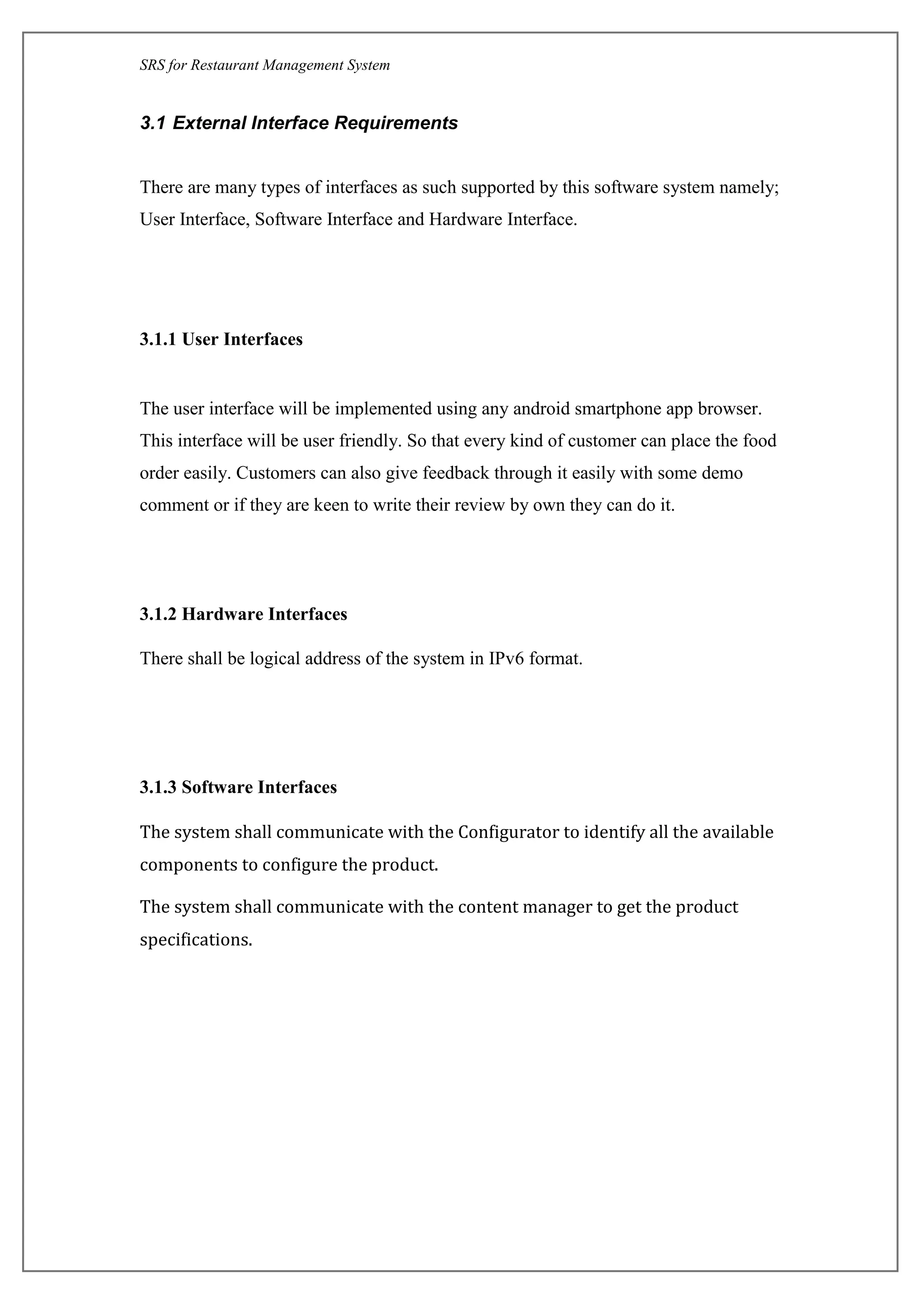 SRS for Restaurant Management System
3.1 External Interface Requirements
There are many types of interfaces as such supported by this software system namely;
User Interface, Software Interface and Hardware Interface.
3.1.1 User Interfaces
The user interface will be implemented using any android smartphone app browser.
This interface will be user friendly. So that every kind of customer can place the food
order easily. Customers can also give feedback through it easily with some demo
comment or if they are keen to write their review by own they can do it.
3.1.2 Hardware Interfaces
There shall be logical address of the system in IPv6 format.
3.1.3 Software Interfaces
The system shall communicate with the Configurator to identify all the available
components to configure the product.
The system shall communicate with the content manager to get the product
specifications.
 