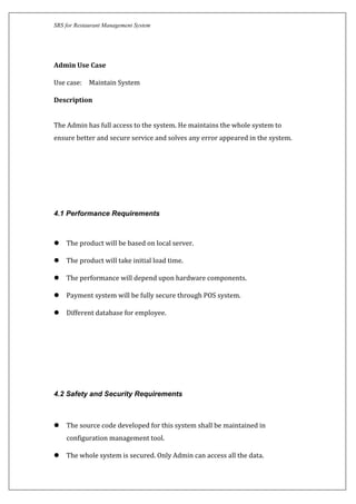 SRS for Restaurant Management System
Admin Use Case
Use case: Maintain System
Description
The Admin has full access to the system. He maintains the whole system to
ensure better and secure service and solves any error appeared in the system.
4.1 Performance Requirements
 The product will be based on local server.
 The product will take initial load time.
 The performance will depend upon hardware components.
 Payment system will be fully secure through POS system.
 Different database for employee.
4.2 Safety and Security Requirements
 The source code developed for this system shall be maintained in
configuration management tool.
 The whole system is secured. Only Admin can access all the data.
 