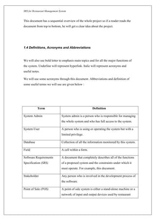 SRS for Restaurant Management System
This document has a sequential overview of the whole project so if a reader reads the
document from top to bottom, he will get a clear idea about the project.
1.4 Definitions, Acronyms and Abbreviations
We will also use bold letter to emphasis main topics and for all the major functions of
the system. Underline will represent hyperlink. Italic will represent acronyms and
useful notes.
We will use some acronyms through this document. Abbreviations and definition of
some useful terms we will use are given below :
Term Definition
System Admin System admin is a person who is responsible for managing
the whole system and who has full access to the system.
System User A person who is using or operating the system but with a
limited privilege.
Database Collection of all the information monitored by this system.
Field A cell within a form.
Software Requirements
Specification (SRS)
A document that completely describes all of the functions
of a proposed system and the constraints under which it
must operate. For example, this document.
Stakeholder Any person who is involved in the development process of
the software.
Point of Sale (POS) A point of sale system is either a stand-alone machine or a
network of input and output devices used by restaurant
 