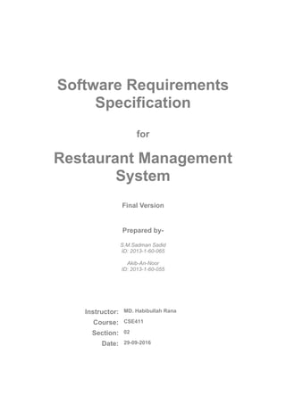 Software Requirements
Specification
for
Restaurant Management
System
Final Version
Prepared by-
S.M.Sadman Sadid
ID: 2013-1-60-065
Akib-An-Noor
ID: 2013-1-60-056
Instructor: MD. Habibullah Rana
Course: CSE 411
Section: 02
Date: 06-10-2016
 