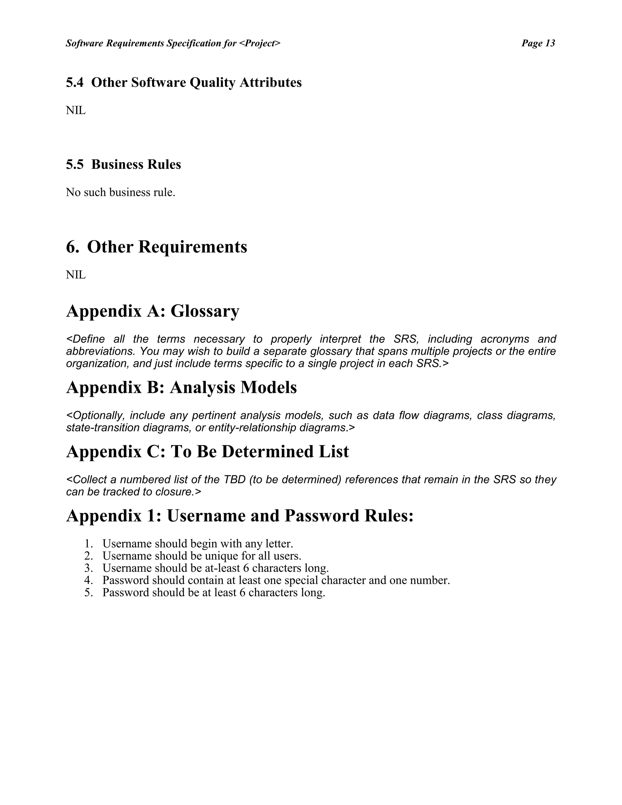 Software Requirements Specification for <Project> Page 13 
5.4 Other Software Quality Attributes 
NIL 
5.5 Business Rules 
No such business rule. 
6. Other Requirements 
NIL 
Appendix A: Glossary 
<Define all the terms necessary to properly interpret the SRS, including acronyms and abbreviations. You may wish to build a separate glossary that spans multiple projects or the entire organization, and just include terms specific to a single project in each SRS.> 
Appendix B: Analysis Models 
<Optionally, include any pertinent analysis models, such as data flow diagrams, class diagrams, state-transition diagrams, or entity-relationship diagrams.> 
Appendix C: To Be Determined List 
<Collect a numbered list of the TBD (to be determined) references that remain in the SRS so they can be tracked to closure.> 
Appendix 1: Username and Password Rules: 
1. Username should begin with any letter. 
2. Username should be unique for all users. 
3. Username should be at-least 6 characters long. 
4. Password should contain at least one special character and one number. 
5. Password should be at least 6 characters long. 
