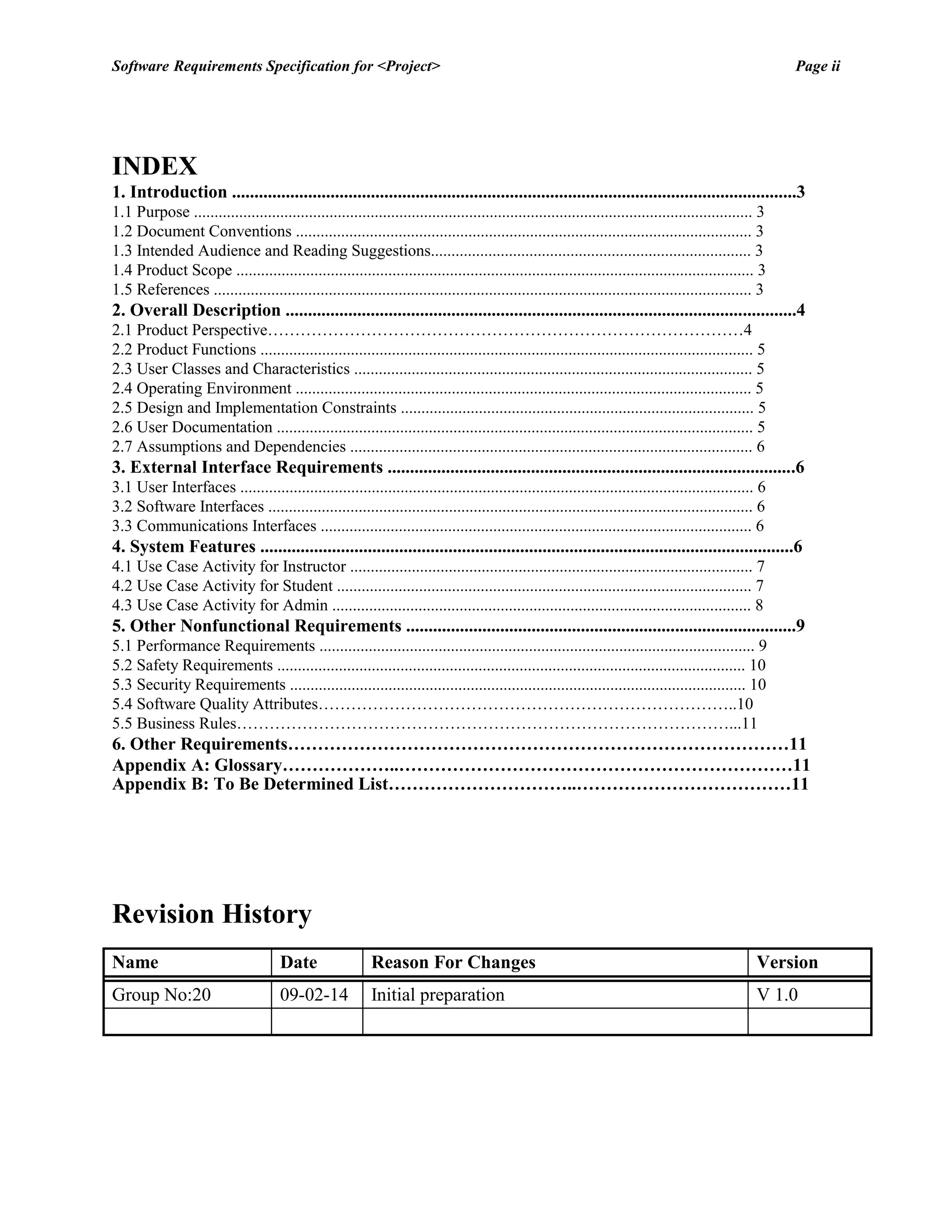 Software Requirements Specification for <Project> Page ii 
INDEX 
1. Introduction ..............................................................................................................................3 
1.1 Purpose ........................................................................................................................................ 3 
1.2 Document Conventions ............................................................................................................... 3 
1.3 Intended Audience and Reading Suggestions.............................................................................. 3 
1.4 Product Scope .............................................................................................................................. 3 
1.5 References ................................................................................................................................... 3 
2. Overall Description ..................................................................................................................4 
2.1 Product Perspective……………………………………………………………………………4 
2.2 Product Functions ........................................................................................................................ 5 
2.3 User Classes and Characteristics ................................................................................................. 5 
2.4 Operating Environment ............................................................................................................... 5 
2.5 Design and Implementation Constraints ...................................................................................... 5 
2.6 User Documentation .................................................................................................................... 5 
2.7 Assumptions and Dependencies .................................................................................................. 6 
3. External Interface Requirements ...........................................................................................6 
3.1 User Interfaces ............................................................................................................................. 6 
3.2 Software Interfaces ...................................................................................................................... 6 
3.3 Communications Interfaces ......................................................................................................... 6 
4. System Features .......................................................................................................................6 
4.1 Use Case Activity for Instructor .................................................................................................. 7 
4.2 Use Case Activity for Student ..................................................................................................... 7 
4.3 Use Case Activity for Admin ...................................................................................................... 8 
5. Other Nonfunctional Requirements .......................................................................................9 
5.1 Performance Requirements .......................................................................................................... 9 
5.2 Safety Requirements .................................................................................................................. 10 
5.3 Security Requirements ............................................................................................................... 10 
5.4 Software Quality Attributes…………………………………………………………………..10 
5.5 Business Rules………………………………………………………………………………...11 
6. Other Requirements…………………………………………………………………………11 
Appendix A: Glossary………………..…………………………………………………………11 
Appendix B: To Be Determined List…………………………..………………………………11 
Revision History 
Name 
Date 
Reason For Changes 
Version 
Group No:20 
09-02-14 
Initial preparation 
V 1.0 
 