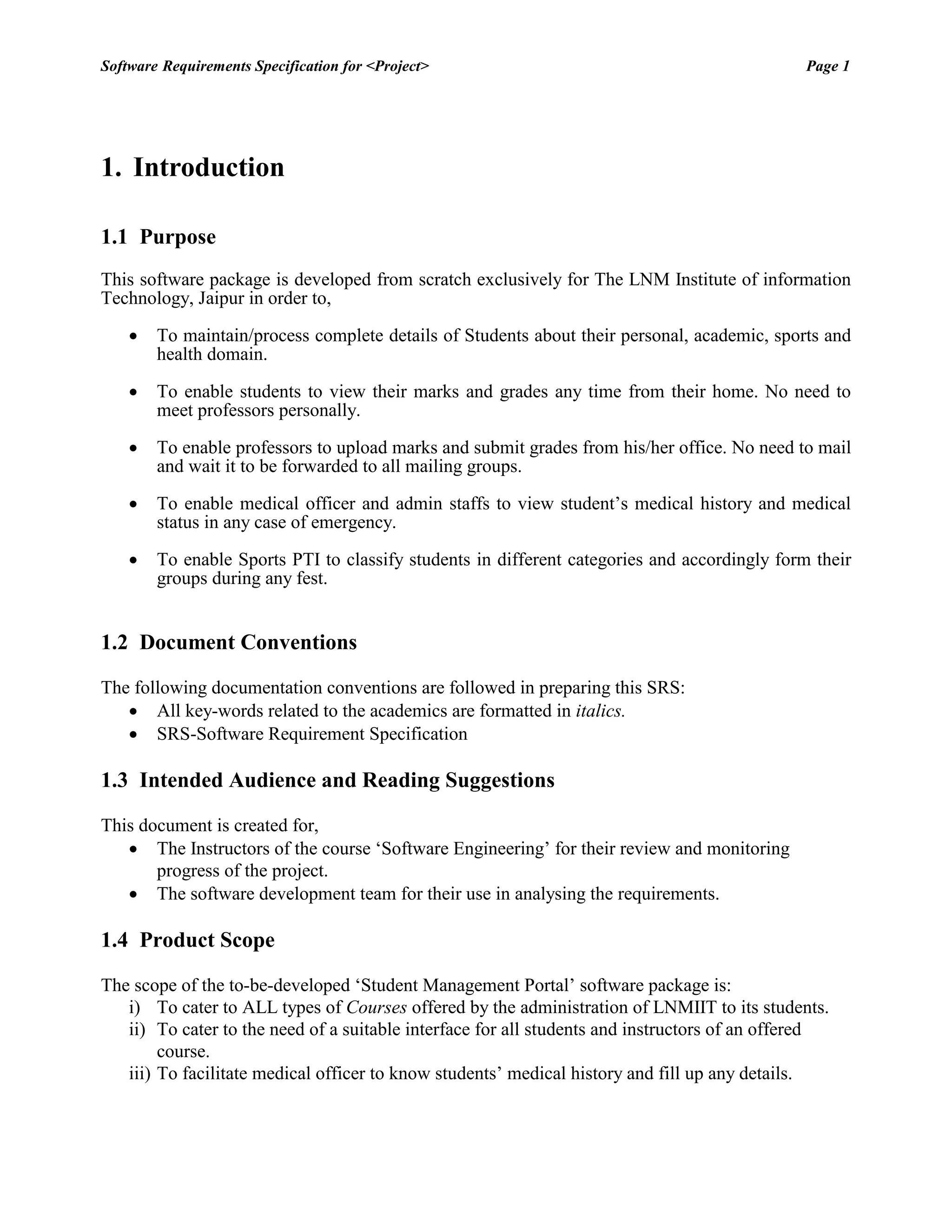 Software Requirements Specification for <Project> Page 1 
1. Introduction 
1.1 Purpose 
This software package is developed from scratch exclusively for The LNM Institute of information Technology, Jaipur in order to, 
 To maintain/process complete details of Students about their personal, academic, sports and health domain. 
 To enable students to view their marks and grades any time from their home. No need to meet professors personally. 
 To enable professors to upload marks and submit grades from his/her office. No need to mail and wait it to be forwarded to all mailing groups. 
 To enable medical officer and admin staffs to view student‟s medical history and medical status in any case of emergency. 
 To enable Sports PTI to classify students in different categories and accordingly form their groups during any fest. 
1.2 Document Conventions 
The following documentation conventions are followed in preparing this SRS: 
 All key-words related to the academics are formatted in italics. 
 SRS-Software Requirement Specification 
1.3 Intended Audience and Reading Suggestions 
This document is created for, 
 The Instructors of the course „Software Engineering‟ for their review and monitoring progress of the project. 
 The software development team for their use in analysing the requirements. 
1.4 Product Scope 
The scope of the to-be-developed „Student Management Portal‟ software package is: 
i) To cater to ALL types of Courses offered by the administration of LNMIIT to its students. 
ii) To cater to the need of a suitable interface for all students and instructors of an offered course. 
iii) To facilitate medical officer to know students‟ medical history and fill up any details.  