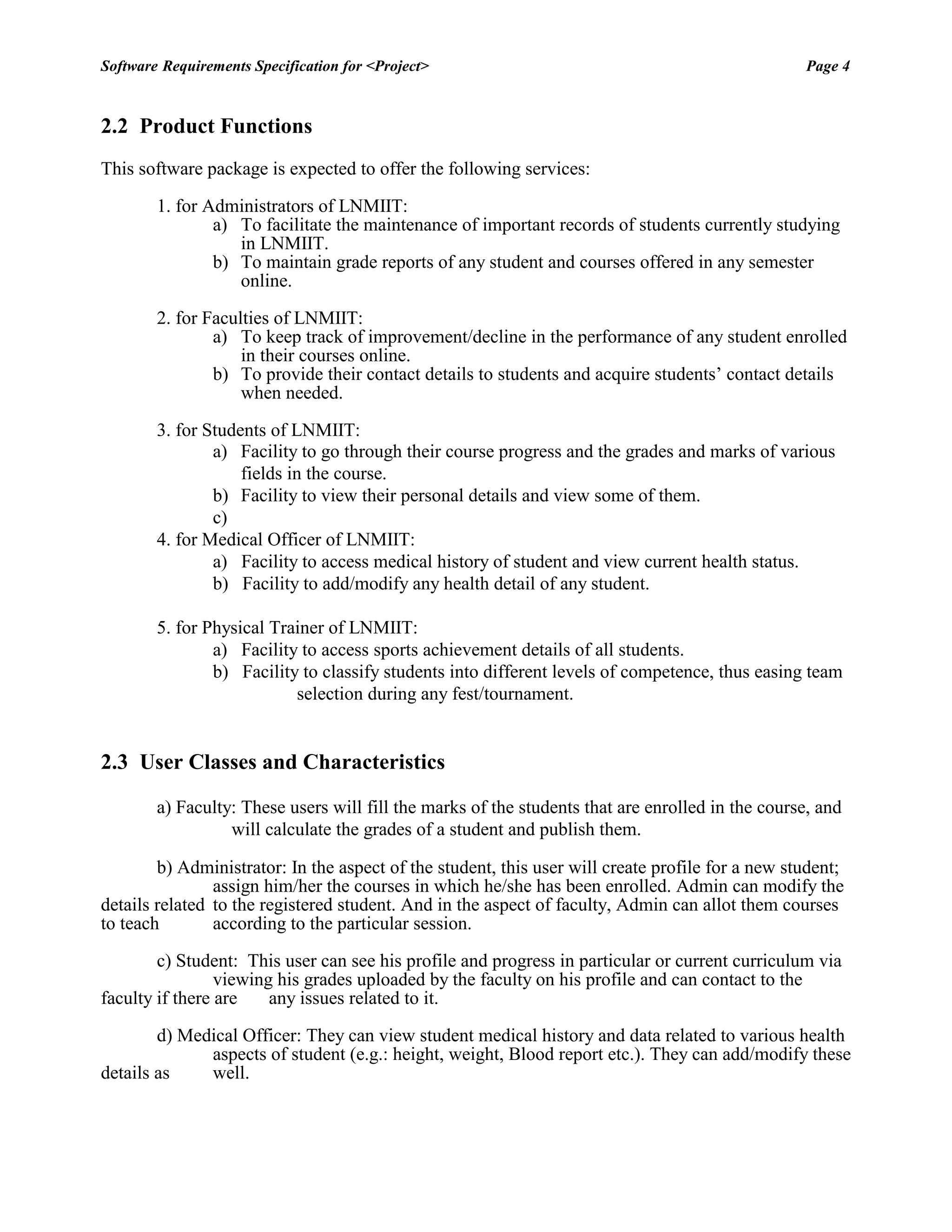 Software Requirements Specification for <Project> Page 4 
2.2 Product Functions 
This software package is expected to offer the following services: 
1. for Administrators of LNMIIT: 
a) To facilitate the maintenance of important records of students currently studying in LNMIIT. 
b) To maintain grade reports of any student and courses offered in any semester online. 
2. for Faculties of LNMIIT: 
a) To keep track of improvement/decline in the performance of any student enrolled in their courses online. 
b) To provide their contact details to students and acquire students‟ contact details when needed. 
3. for Students of LNMIIT: 
a) Facility to go through their course progress and the grades and marks of various fields in the course. 
b) Facility to view their personal details and view some of them. 
c) 
4. for Medical Officer of LNMIIT: 
a) Facility to access medical history of student and view current health status. 
b) Facility to add/modify any health detail of any student. 
5. for Physical Trainer of LNMIIT: 
a) Facility to access sports achievement details of all students. 
b) Facility to classify students into different levels of competence, thus easing team selection during any fest/tournament. 
2.3 User Classes and Characteristics 
a) Faculty: These users will fill the marks of the students that are enrolled in the course, and will calculate the grades of a student and publish them. 
b) Administrator: In the aspect of the student, this user will create profile for a new student; assign him/her the courses in which he/she has been enrolled. Admin can modify the details related to the registered student. And in the aspect of faculty, Admin can allot them courses to teach according to the particular session. 
c) Student: This user can see his profile and progress in particular or current curriculum via viewing his grades uploaded by the faculty on his profile and can contact to the faculty if there are any issues related to it. 
d) Medical Officer: They can view student medical history and data related to various health aspects of student (e.g.: height, weight, Blood report etc.). They can add/modify these details as well. 
 