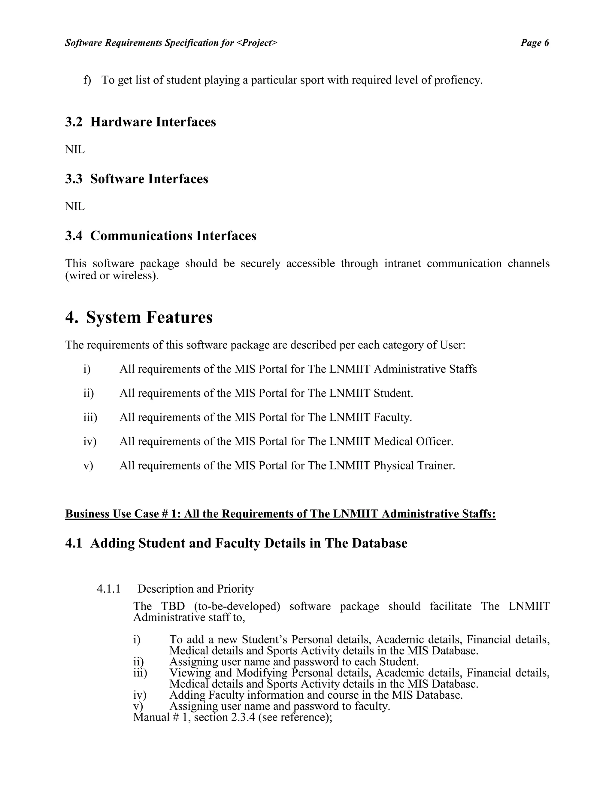Software Requirements Specification for <Project> Page 6 
f) To get list of student playing a particular sport with required level of profiency. 
3.2 Hardware Interfaces 
NIL 
3.3 Software Interfaces 
NIL 
3.4 Communications Interfaces 
This software package should be securely accessible through intranet communication channels (wired or wireless). 
4. System Features 
The requirements of this software package are described per each category of User: 
i) All requirements of the MIS Portal for The LNMIIT Administrative Staffs 
ii) All requirements of the MIS Portal for The LNMIIT Student. 
iii) All requirements of the MIS Portal for The LNMIIT Faculty. 
iv) All requirements of the MIS Portal for The LNMIIT Medical Officer. 
v) All requirements of the MIS Portal for The LNMIIT Physical Trainer. 
Business Use Case # 1: All the Requirements of The LNMIIT Administrative Staffs: 
4.1 Adding Student and Faculty Details in The Database 
4.1.1 Description and Priority 
The TBD (to-be-developed) software package should facilitate The LNMIIT Administrative staff to, 
i) To add a new Student‟s Personal details, Academic details, Financial details, Medical details and Sports Activity details in the MIS Database. 
ii) Assigning user name and password to each Student. 
iii) Viewing and Modifying Personal details, Academic details, Financial details, Medical details and Sports Activity details in the MIS Database. 
iv) Adding Faculty information and course in the MIS Database. 
v) Assigning user name and password to faculty. 
Manual # 1, section 2.3.4 (see reference);  