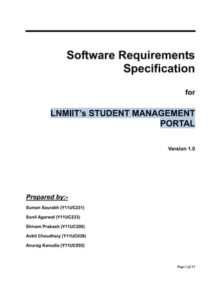 Page i of 15 
Software Requirements Specification 
for LNMIIT’s STUDENT MANAGEMENT PORTAL 
Version 1.0 
Prepared by:- 
Suman Saurabh (Y11UC231) 
Sunil Agarwal (Y11UC233) 
Shivam Prakash (Y11UC208) 
Ankit Choudhary (Y11UC038) 
Anurag Kanodia (Y11UC055)  