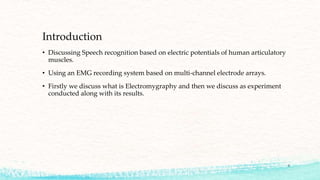 Introduction
• Discussing Speech recognition based on electric potentials of human articulatory
muscles.
• Using an EMG recording system based on multi-channel electrode arrays.
• Firstly we discuss what is Electromygraphy and then we discuss as experiment
conducted along with its results.

3

 