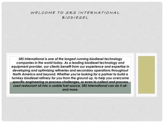 W E L C O M E T O S R S I N T E R N A T I O N A L
B I O D I E S E L
SRS International is one of the longest-running biodiesel technology
companies in the world today. As a leading biodiesel technology and
equipment provider, our clients benefit from our experience and expertise in
developing and optimizing refineries and secondary operations throughout
North America and beyond. Whether you're looking for a partner to build a
turnkey biodiesel refinery for you from the ground up, to help you overcome
specific engineering or process challenges, or even to collect and process
used restaurant oil into a usable fuel source, SRS International can do it all-
and more.
 