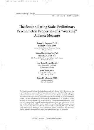 JBT 3(1) 3-12   12/14/04    3:53 PM      Page 3




            Journal of Brief Therapy
                                                                         Volume 3, Number 1 • Fall/Winter 2003




                 The Session Rating Scale: Preliminary
                Psychometric Properties of a “Working”
                           Alliance Measure

                                               Barry L. Duncan, PsyD
                                                Scott D. Miller, PhD
                                          Institute for the Study of Therapeutic Change
                                                          Chicago, Illinois

                                             Jacqueline A. Sparks, PhD
                                                David A. Claud, MS
                                     The Center for Family Services of Palm Beach County
                                                     Palm Beach, Florida

                                               Lisa Rene Reynolds, MS
                                                  Nova Southeastern University
                                                    Ft. Lauderdale, Florida

                                                     Jeb Brown, PhD
                                                  Center for Clinical Informatics
                                                       Salt Lake City, Utah

                                                Lynn D. Johnson, PhD
                                                      Brief Therapy Center
                                                      Salt Lake City, Utah




                  Over 1,000 research findings (Orlinsky, Rønnestad, & Willutzki, 2004) demonstrate that
                  a positive alliance is one of the best predictors of outcome. Paradoxically, despite the
                  robust connection between the alliance and outcome, no alliance measures have been
                  developed specifically as clinical tools for therapists to use on a day-to-day basis with their
                  clients. This article describes the development and validation of an ultra-brief alliance
                  measure, the Session Rating Scale Version 3 (SRS). The instrument’s psychometric prop-
                  erties are examined and reported. Based on experience with the instrument at the various
                  sites in the study, the feasibility of the scale is also considered. Results indicate that the
                  SRS, a clinical rather than research tool, represents a balanced tradeoff between the relia-
                  bility and validity of the longer research measures, and the feasibility of this brief scale.
                  Results and implications for clinical practice and future research are discussed.




                                       © 2003 Springer Publishing Company                                           3
 