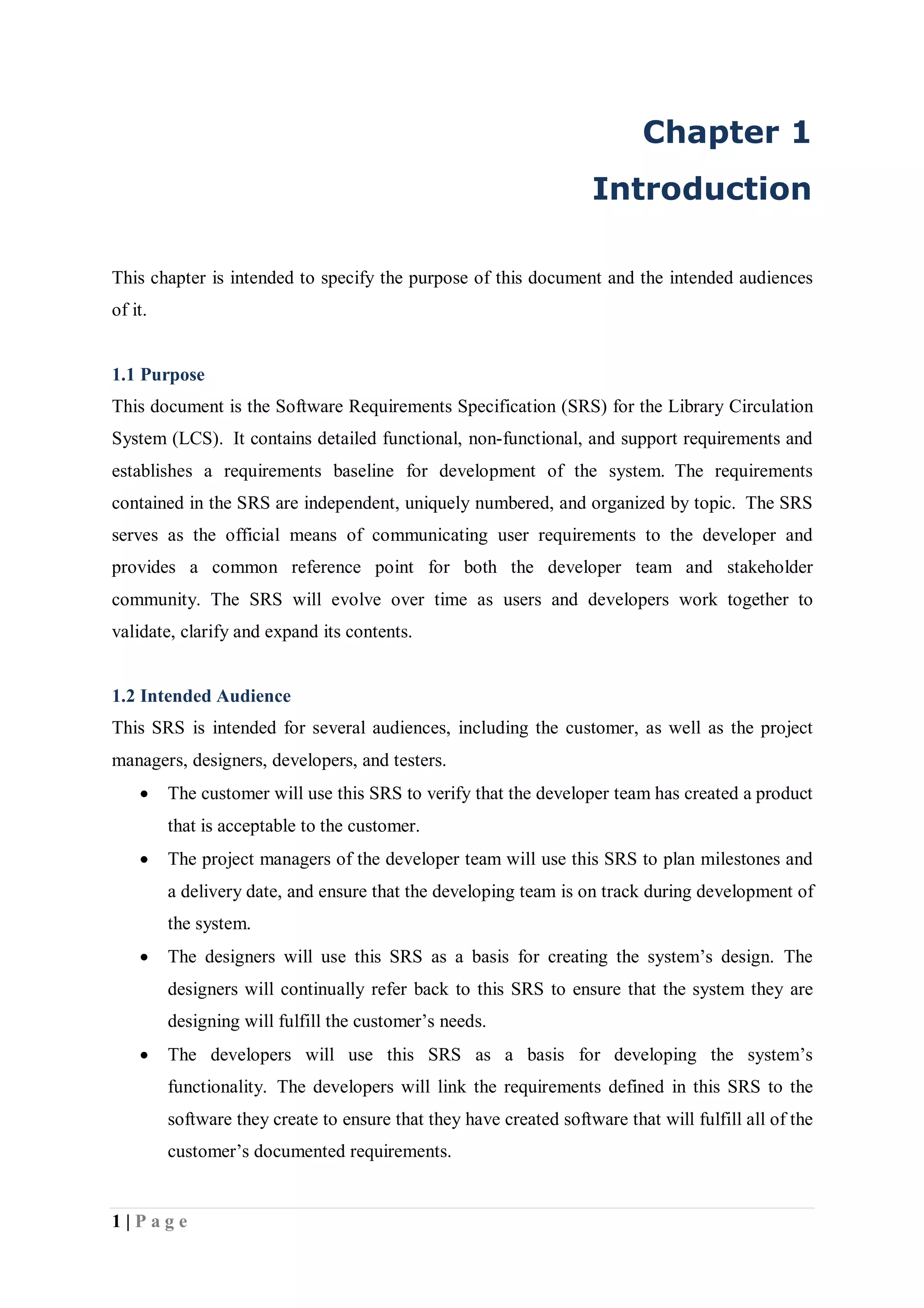 1 | P a g e
Chapter 1
Introduction
This chapter is intended to specify the purpose of this document and the intended audiences
of it.
1.1 Purpose
This document is the Software Requirements Specification (SRS) for the Library Circulation
System (LCS). It contains detailed functional, non-functional, and support requirements and
establishes a requirements baseline for development of the system. The requirements
contained in the SRS are independent, uniquely numbered, and organized by topic. The SRS
serves as the official means of communicating user requirements to the developer and
provides a common reference point for both the developer team and stakeholder
community. The SRS will evolve over time as users and developers work together to
validate, clarify and expand its contents.
1.2 Intended Audience
This SRS is intended for several audiences, including the customer, as well as the project
managers, designers, developers, and testers.
 The customer will use this SRS to verify that the developer team has created a product
that is acceptable to the customer.
 The project managers of the developer team will use this SRS to plan milestones and
a delivery date, and ensure that the developing team is on track during development of
the system.
 The designers will use this SRS as a basis for creating the system’s design. The
designers will continually refer back to this SRS to ensure that the system they are
designing will fulfill the customer’s needs.
 The developers will use this SRS as a basis for developing the system’s
functionality. The developers will link the requirements defined in this SRS to the
software they create to ensure that they have created software that will fulfill all of the
customer’s documented requirements.
 
