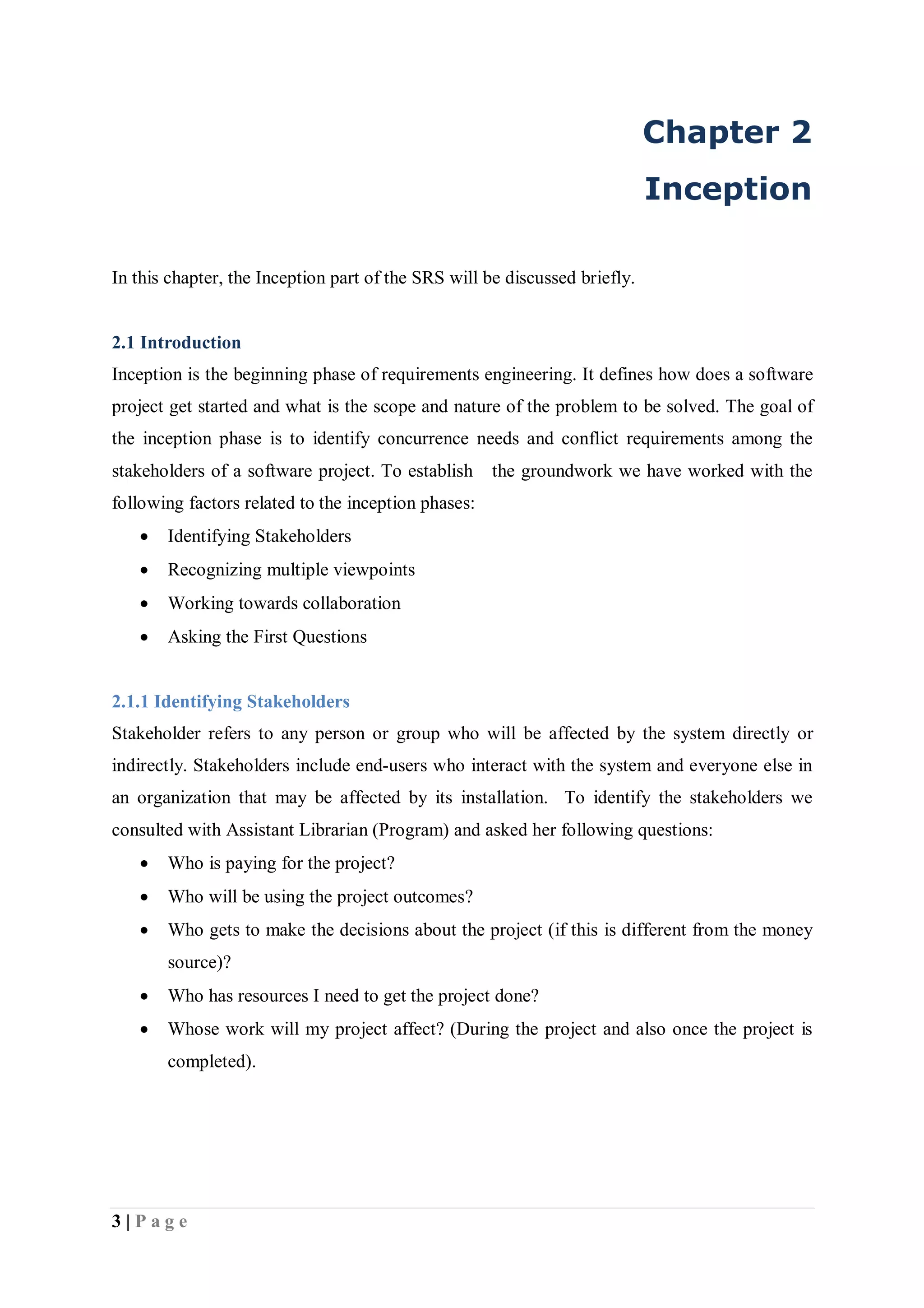 3 | P a g e
Chapter 2
Inception
In this chapter, the Inception part of the SRS will be discussed briefly.
2.1 Introduction
Inception is the beginning phase of requirements engineering. It defines how does a software
project get started and what is the scope and nature of the problem to be solved. The goal of
the inception phase is to identify concurrence needs and conflict requirements among the
stakeholders of a software project. To establish the groundwork we have worked with the
following factors related to the inception phases:
 Identifying Stakeholders
 Recognizing multiple viewpoints
 Working towards collaboration
 Asking the First Questions
2.1.1 Identifying Stakeholders
Stakeholder refers to any person or group who will be affected by the system directly or
indirectly. Stakeholders include end-users who interact with the system and everyone else in
an organization that may be affected by its installation. To identify the stakeholders we
consulted with Assistant Librarian (Program) and asked her following questions:
 Who is paying for the project?
 Who will be using the project outcomes?
 Who gets to make the decisions about the project (if this is different from the money
source)?
 Who has resources I need to get the project done?
 Whose work will my project affect? (During the project and also once the project is
completed).
 