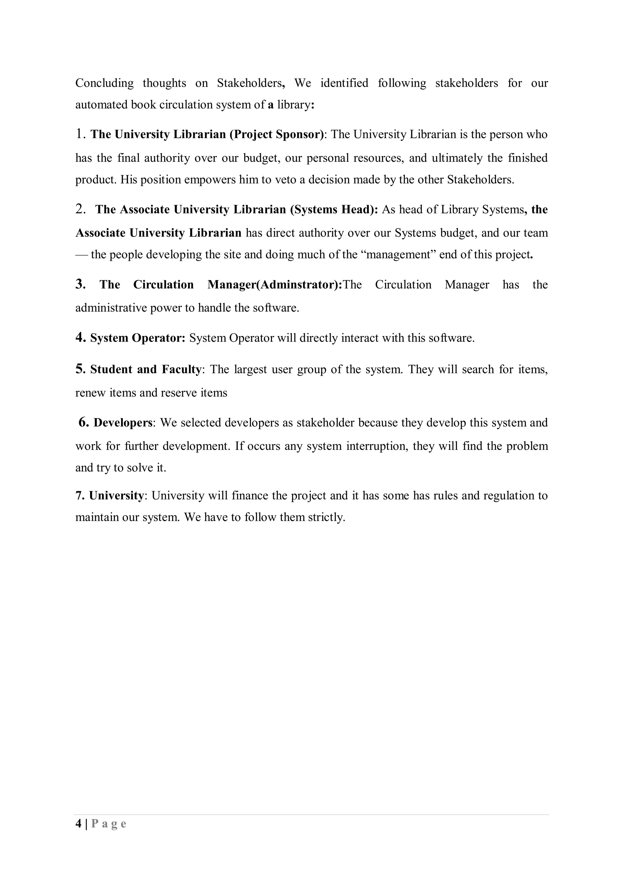 4 | P a g e
Concluding thoughts on Stakeholders, We identified following stakeholders for our
automated book circulation system of a library:
1. The University Librarian (Project Sponsor): The University Librarian is the person who
has the final authority over our budget, our personal resources, and ultimately the finished
product. His position empowers him to veto a decision made by the other Stakeholders.
2. The Associate University Librarian (Systems Head): As head of Library Systems, the
Associate University Librarian has direct authority over our Systems budget, and our team
— the people developing the site and doing much of the “management” end of this project.
3. The Circulation Manager(Adminstrator):The Circulation Manager has the
administrative power to handle the software.
4. System Operator: System Operator will directly interact with this software.
5. Student and Faculty: The largest user group of the system. They will search for items,
renew items and reserve items
6. Developers: We selected developers as stakeholder because they develop this system and
work for further development. If occurs any system interruption, they will find the problem
and try to solve it.
7. University: University will finance the project and it has some has rules and regulation to
maintain our system. We have to follow them strictly.
 