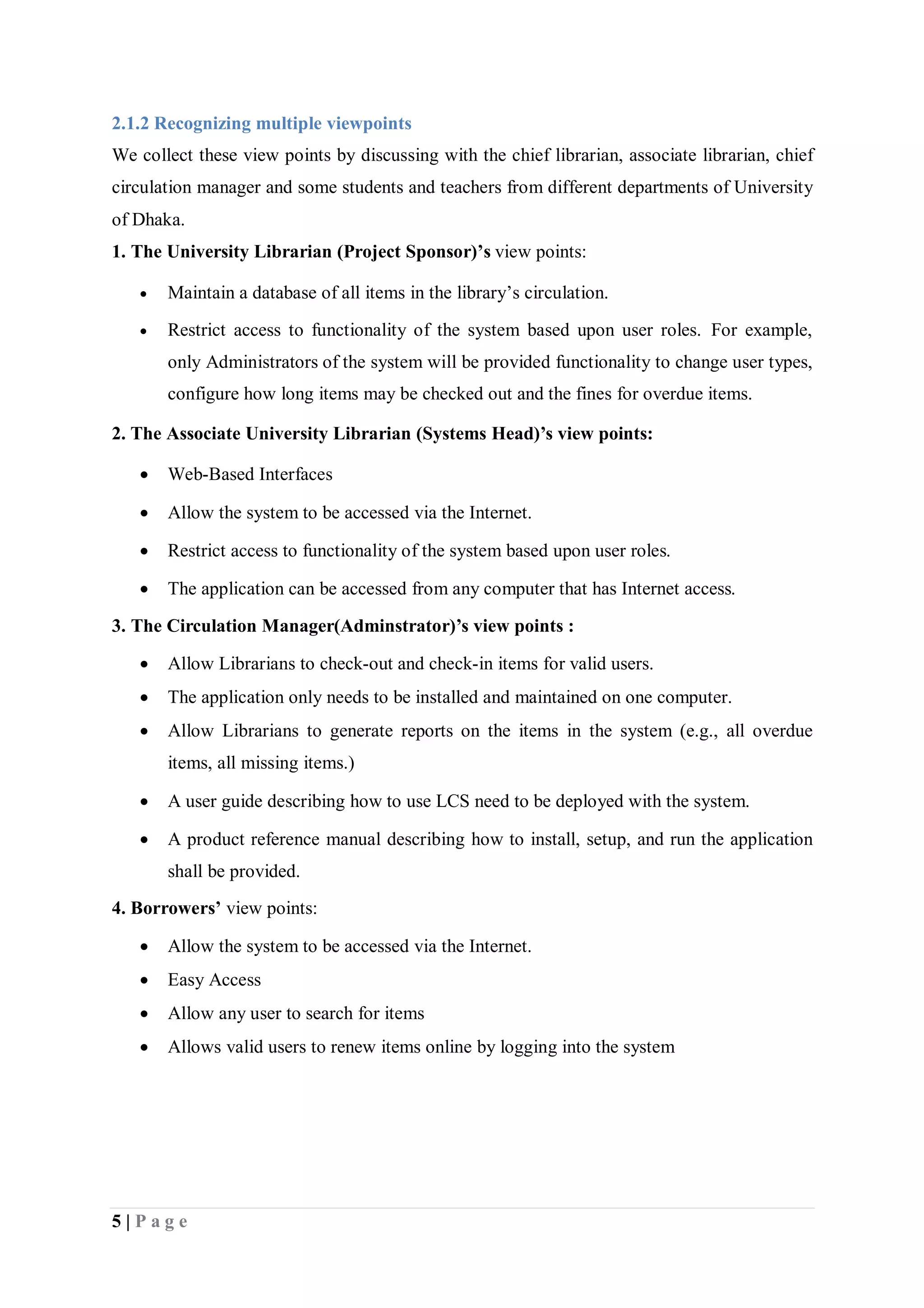5 | P a g e
2.1.2 Recognizing multiple viewpoints
We collect these view points by discussing with the chief librarian, associate librarian, chief
circulation manager and some students and teachers from different departments of University
of Dhaka.
1. The University Librarian (Project Sponsor)’s view points:
 Maintain a database of all items in the library’s circulation.
 Restrict access to functionality of the system based upon user roles. For example,
only Administrators of the system will be provided functionality to change user types,
configure how long items may be checked out and the fines for overdue items.
2. The Associate University Librarian (Systems Head)’s view points:
 Web-Based Interfaces
 Allow the system to be accessed via the Internet.
 Restrict access to functionality of the system based upon user roles.
 The application can be accessed from any computer that has Internet access.
3. The Circulation Manager(Adminstrator)’s view points :
 Allow Librarians to check-out and check-in items for valid users.
 The application only needs to be installed and maintained on one computer.
 Allow Librarians to generate reports on the items in the system (e.g., all overdue
items, all missing items.)
 A user guide describing how to use LCS need to be deployed with the system.
 A product reference manual describing how to install, setup, and run the application
shall be provided.
4. Borrowers’ view points:
 Allow the system to be accessed via the Internet.
 Easy Access
 Allow any user to search for items
 Allows valid users to renew items online by logging into the system
 