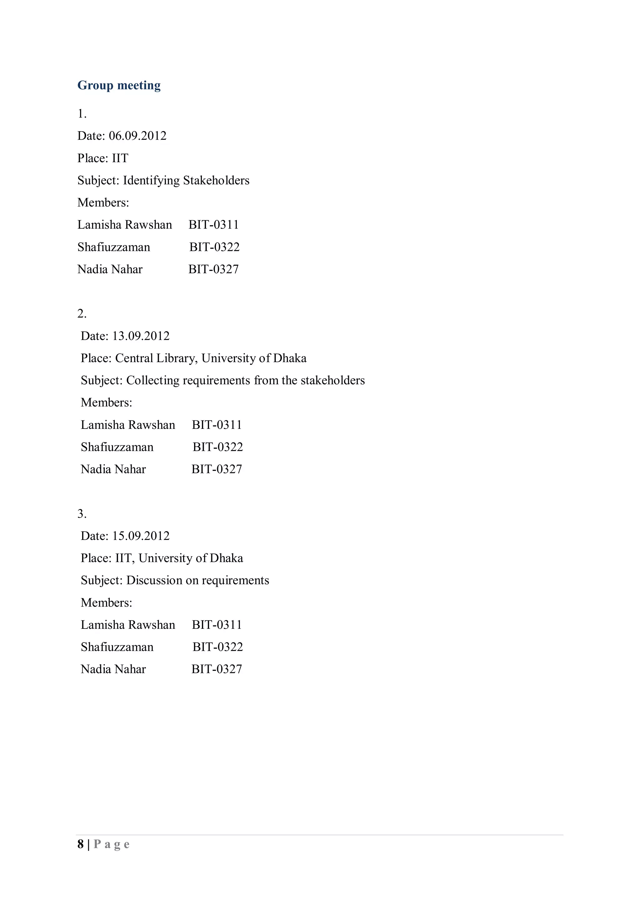 8 | P a g e
Group meeting
1.
Date: 06.09.2012
Place: IIT
Subject: Identifying Stakeholders
Members:
Lamisha Rawshan BIT-0311
Shafiuzzaman BIT-0322
Nadia Nahar BIT-0327
2.
Date: 13.09.2012
Place: Central Library, University of Dhaka
Subject: Collecting requirements from the stakeholders
Members:
Lamisha Rawshan BIT-0311
Shafiuzzaman BIT-0322
Nadia Nahar BIT-0327
3.
Date: 15.09.2012
Place: IIT, University of Dhaka
Subject: Discussion on requirements
Members:
Lamisha Rawshan BIT-0311
Shafiuzzaman BIT-0322
Nadia Nahar BIT-0327
 