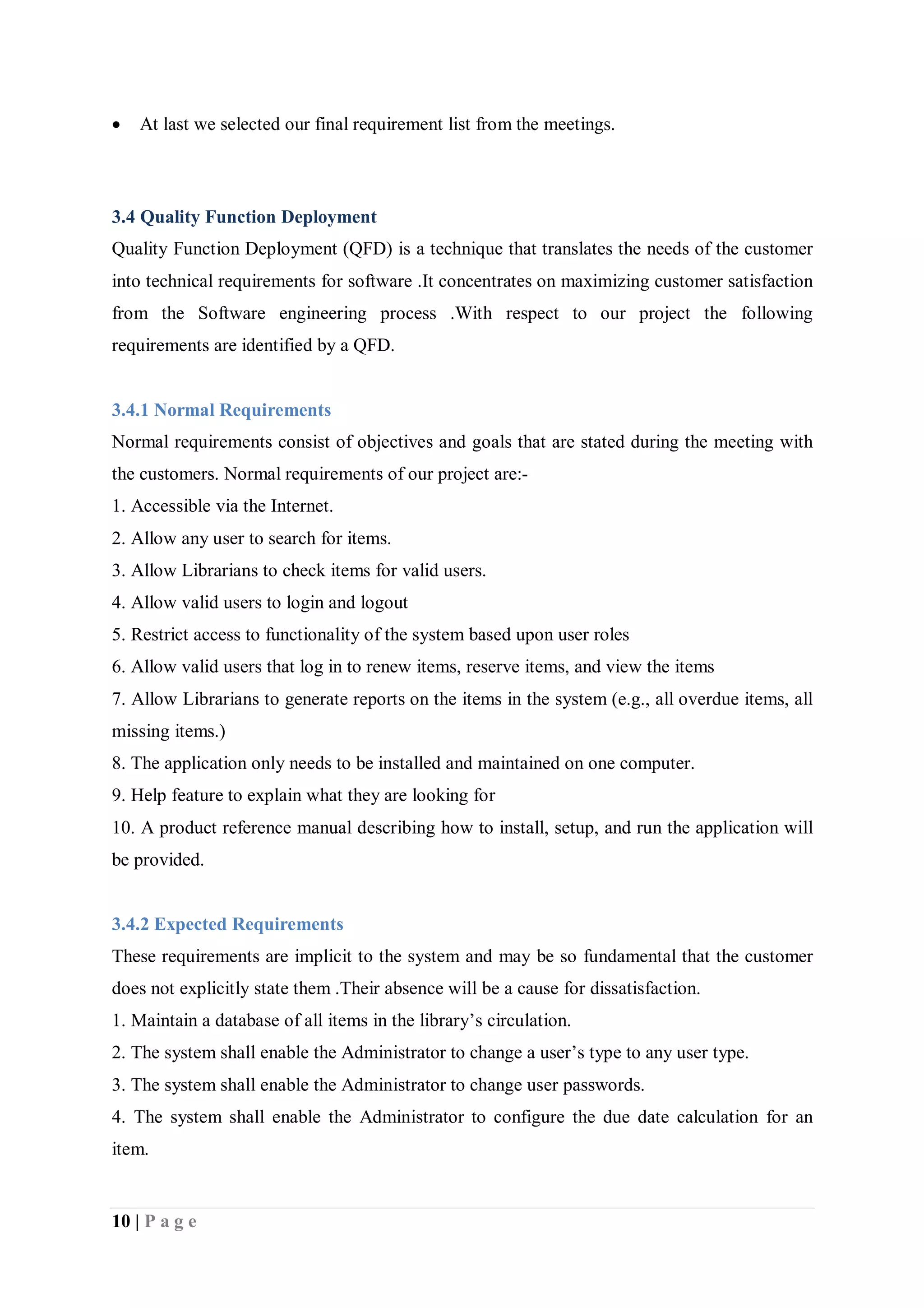 10 | P a g e
 At last we selected our final requirement list from the meetings.
3.4 Quality Function Deployment
Quality Function Deployment (QFD) is a technique that translates the needs of the customer
into technical requirements for software .It concentrates on maximizing customer satisfaction
from the Software engineering process .With respect to our project the following
requirements are identified by a QFD.
3.4.1 Normal Requirements
Normal requirements consist of objectives and goals that are stated during the meeting with
the customers. Normal requirements of our project are:-
1. Accessible via the Internet.
2. Allow any user to search for items.
3. Allow Librarians to check items for valid users.
4. Allow valid users to login and logout
5. Restrict access to functionality of the system based upon user roles
6. Allow valid users that log in to renew items, reserve items, and view the items
7. Allow Librarians to generate reports on the items in the system (e.g., all overdue items, all
missing items.)
8. The application only needs to be installed and maintained on one computer.
9. Help feature to explain what they are looking for
10. A product reference manual describing how to install, setup, and run the application will
be provided.
3.4.2 Expected Requirements
These requirements are implicit to the system and may be so fundamental that the customer
does not explicitly state them .Their absence will be a cause for dissatisfaction.
1. Maintain a database of all items in the library’s circulation.
2. The system shall enable the Administrator to change a user’s type to any user type.
3. The system shall enable the Administrator to change user passwords.
4. The system shall enable the Administrator to configure the due date calculation for an
item.
 