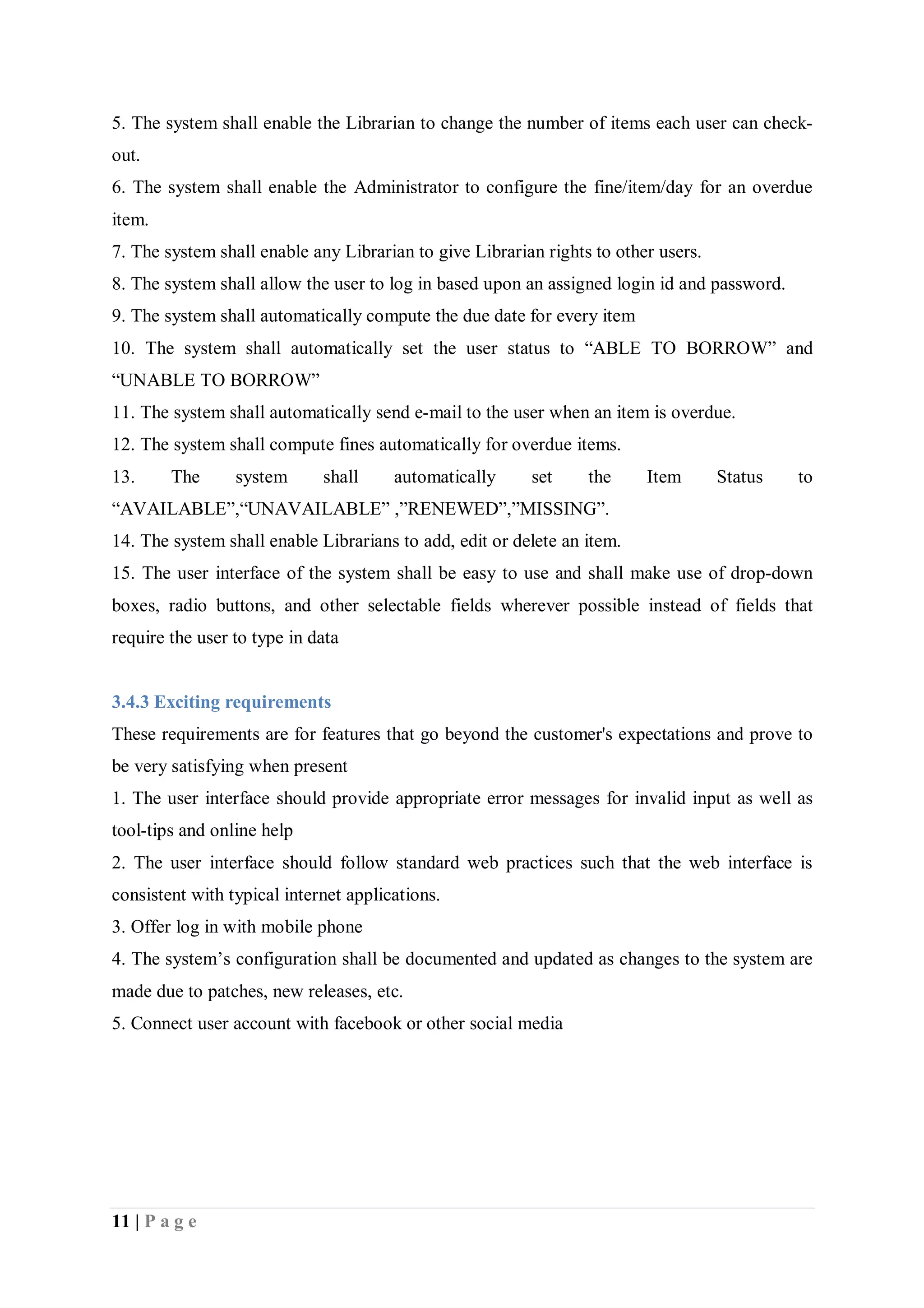 11 | P a g e
5. The system shall enable the Librarian to change the number of items each user can check-
out.
6. The system shall enable the Administrator to configure the fine/item/day for an overdue
item.
7. The system shall enable any Librarian to give Librarian rights to other users.
8. The system shall allow the user to log in based upon an assigned login id and password.
9. The system shall automatically compute the due date for every item
10. The system shall automatically set the user status to “ABLE TO BORROW” and
“UNABLE TO BORROW”
11. The system shall automatically send e-mail to the user when an item is overdue.
12. The system shall compute fines automatically for overdue items.
13. The system shall automatically set the Item Status to
“AVAILABLE”,“UNAVAILABLE” ,”RENEWED”,”MISSING”.
14. The system shall enable Librarians to add, edit or delete an item.
15. The user interface of the system shall be easy to use and shall make use of drop-down
boxes, radio buttons, and other selectable fields wherever possible instead of fields that
require the user to type in data
3.4.3 Exciting requirements
These requirements are for features that go beyond the customer's expectations and prove to
be very satisfying when present
1. The user interface should provide appropriate error messages for invalid input as well as
tool-tips and online help
2. The user interface should follow standard web practices such that the web interface is
consistent with typical internet applications.
3. Offer log in with mobile phone
4. The system’s configuration shall be documented and updated as changes to the system are
made due to patches, new releases, etc.
5. Connect user account with facebook or other social media
 